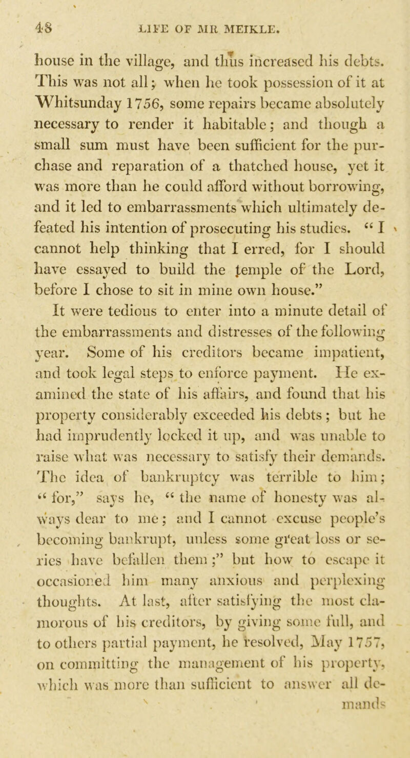 house in the village, and thus increased his debts. This was not all; when he took possession of it at Whitsunday 1756, some repairs became absolutely necessary to render it habitable; and though a small sum must have been sufficient for the pur- chase and reparation of a thatched house, yet it was more than he could afford without borrowing, and it led to embarrassments which ultimately de- feated his intention of prosecuting his studies. “ I ' cannot help thinking that I erred, for I should have essayed to build the lemple of the Lord, before I chose to sit in mine own house.” It were tedious to enter into a minute detail of the embarrassments and distresses of the following year. Some of his creditors became impatient, and took legal steps to enforce payment. lie ex- amined the state of his affairs, and found that his property considerably exceeded his debts ; but he had imprudently locked it up, and was unable to raise what was necessary to satisfy their demands. The idea of bankruptcy was terrible to him; “ for,” says he, “ the name of honesty was al- ways dear to me; and I cannot excuse people’s becoming bankrupt, unless some great loss or sc- ries have befallen them ;” but how to escape it occasioned him many anxious and perplexing thoughts. At last, after satisfying the most cla- morous of liis creditors, by giving some full, and toothers partial payment, he resolved, May 1757, on committing the management of his property, which was more than sufficient to answer all de- mands