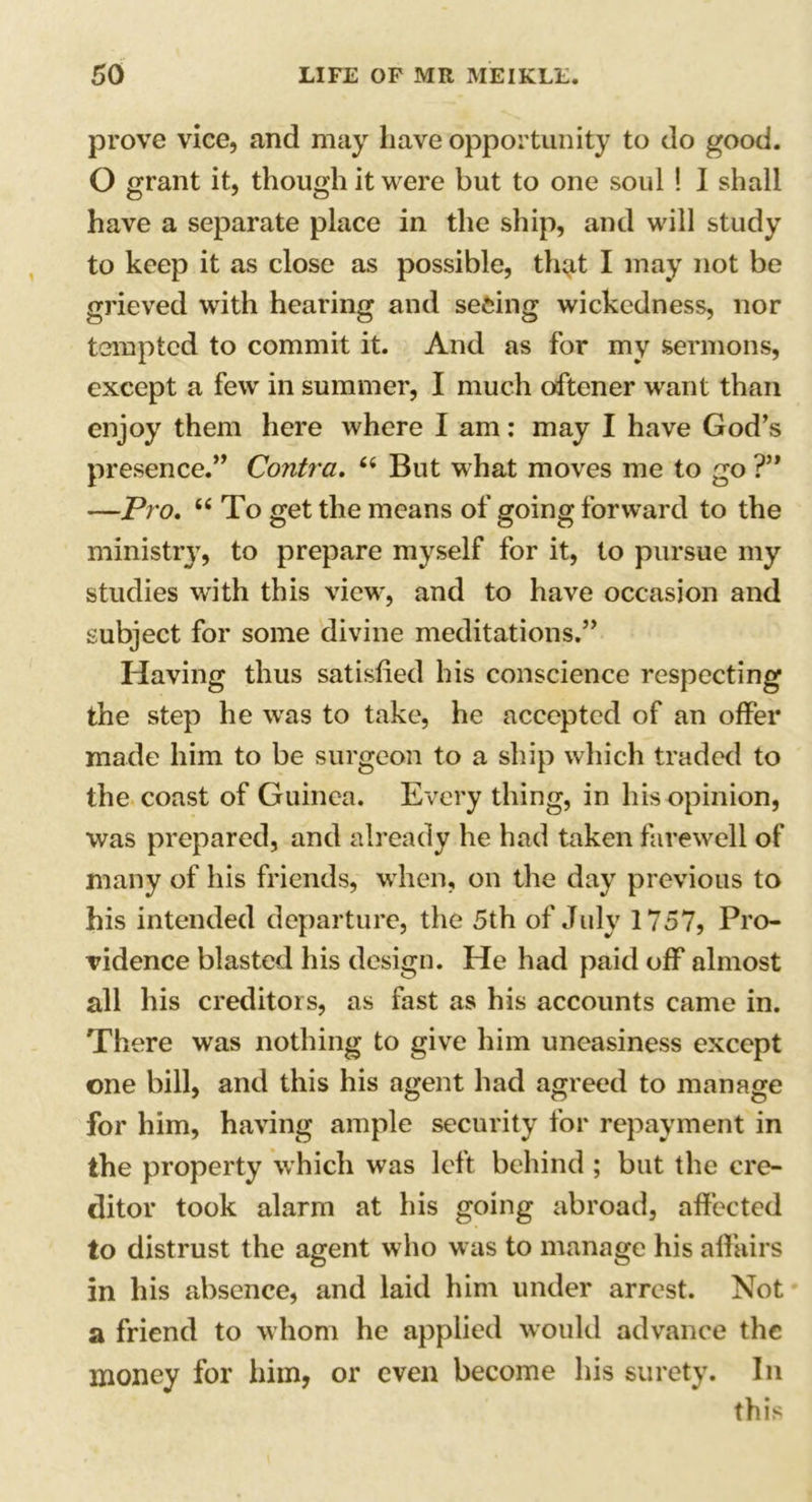 prove vice, and may have opportunity to do good. O grant it, though it were but to one soul ! I shall have a separate place in the ship, and will study to keep it as close as possible, thqit I may not be grieved with hearing and seeing wickedness, nor tempted to commit it. And as for my sermons, except a few in summer, I much oftener want than enjoy them here where I am: may I have God’s presence.” Contra. 66 But what moves me to go ?” —Pro. “ To get the means of going forward to the ministry, to prepare myself for it, to pursue my studies with this view, and to have occasion and subject for some divine meditations.” Having thus satisfied his conscience respecting the step he was to take, he accepted of an offer made him to be surgeon to a ship which traded to the coast of Guinea. Every thing, in his opinion, was prepared, and already he had taken farewell of many of his friends, when, on the day previous to his intended departure, the 5th of July 1757, Pro- vidence blasted his design. He had paid off almost all his creditors, as fast as his accounts came in. There was nothing to give him uneasiness except one bill, and this his agent had agreed to manage for him, having ample security for repayment in the property which was left behind ; but the cre- ditor took alarm at his going abroad, affected to distrust the agent who was to manage his affairs in his absence, and laid him under arrest. Not a friend to whom he applied would advance the money for him, or even become his surety. In this