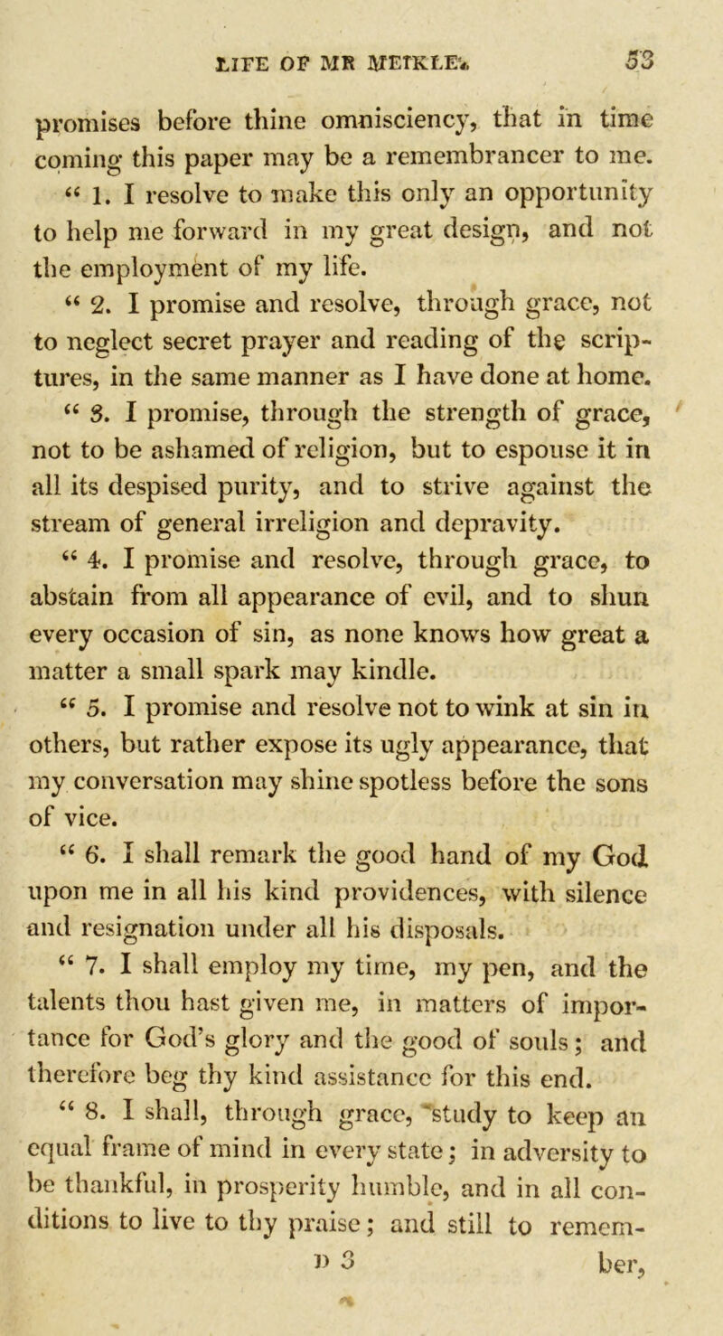 promises before thine omnisciency, that in time coming this paper may be a remembrancer to me. “ 1. I resolve to make this only an opportunity to help me forward in my great design, and not the employment of my life. “ 2. I promise and resolve, through grace, not to neglect secret prayer and reading of the scrip- tures, in the same manner as I have done at home. (i 3. I promise, through the strength of grace, not to be ashamed of religion, but to espouse it in all its despised purity, and to strive against the stream of general irreligion and depravity. “ 4. I promise and resolve, through grace, to abstain from all appearance of evil, and to shun every occasion of sin, as none knows how great a matter a small spark may kindle. tc 5. I promise and resolve not to wink at sin in others, but rather expose its ugly appearance, that my conversation may shine spotless before the sons of vice. “ 6. I shall remark the good hand of my God upon me in all his kind providences, with silence and resignation under all his disposals. “ 7. I shall employ my time, my pen, and the talents thou hast given me, in matters of impor- tance for God’s glory and the good of souls; and therefore beg thy kind assistance for this end. “ 8. I shall, through grace, study to keep an equal frame of mind in every state; in adversity to be thankful, in prosperity humble, and in all con- ditions to live to thy praise; and still to remem- 3 her,