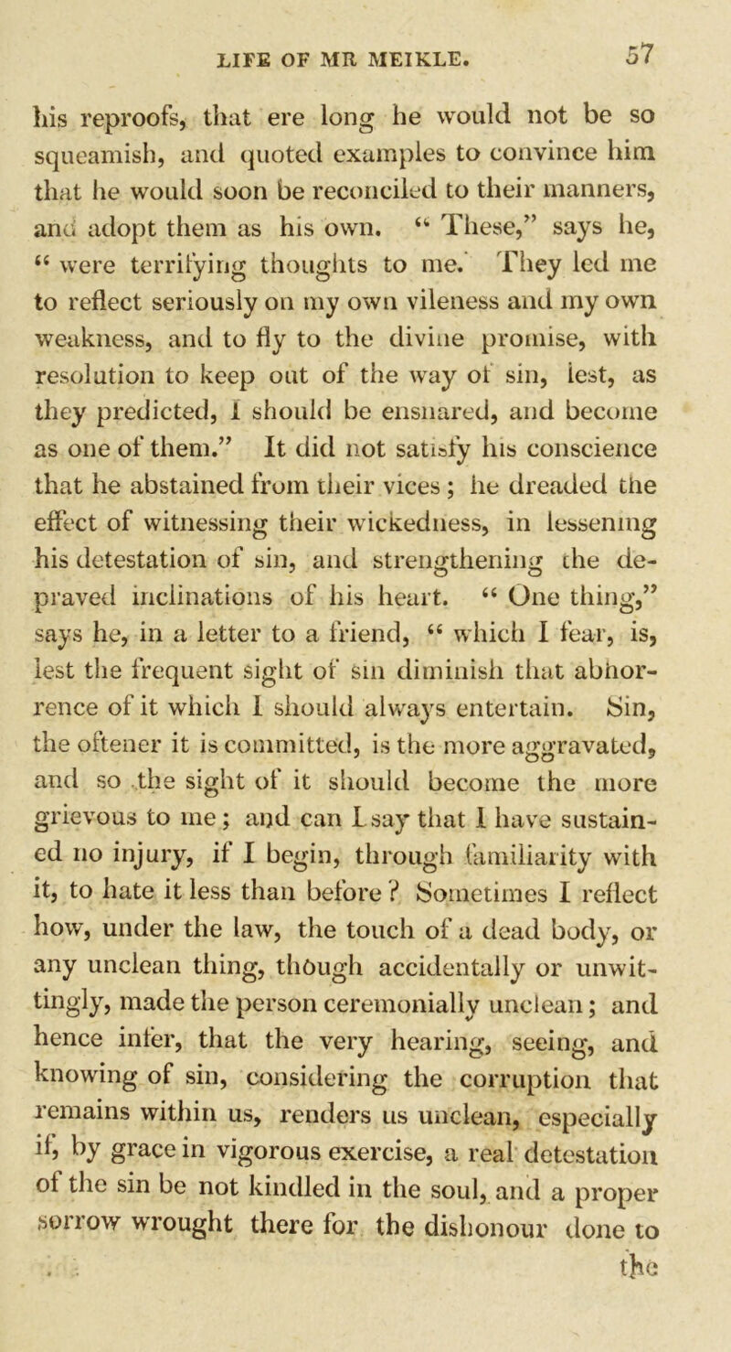 his reproofs, that ere long he would not be so squeamish, and quoted examples to convince him that he would soon be reconciled to their manners, and adopt them as his own. u These,” says he, “ were terrifying thoughts to me. They led me to reflect seriously on my own vileness and my own weakness, and to fly to the divine promise, with resolution to keep out of the way of sin, iest, as they predicted, 1 should be ensnared, and become as one of them.” It did not satisfy his conscience that he abstained from their vices ; he dreaded the effect of witnessing their wickedness, in lessening his detestation of sin, and strengthening die de- praved inclinations of his heart. “ One thing,” says he, in a letter to a friend, “ which I fear, is, lest the frequent sight of sin diminish that abhor- rence of it which 1 should always entertain. Sin, the oftener it is committed, is the more aggravated, and so the sight ot it should become the more grievous to me; and can Lsay that I have sustain- ed no injury, if I begin, through familiarity with it, to hate it less than before ? Sometimes I reflect how, under the law, the touch of a dead body, or any unclean thing, though accidentally or unwit- tingly, made the person ceremonially unclean; and hence infer, that the very hearing, seeing, and knowing of sin, considering the corruption that remains within us, renders us unclean, especially if, by grace in vigorous exercise, a real detestation of the sin be not kindled in the soul, and a proper sorrow wrought there for the dishonour done to . ■ j ’ the