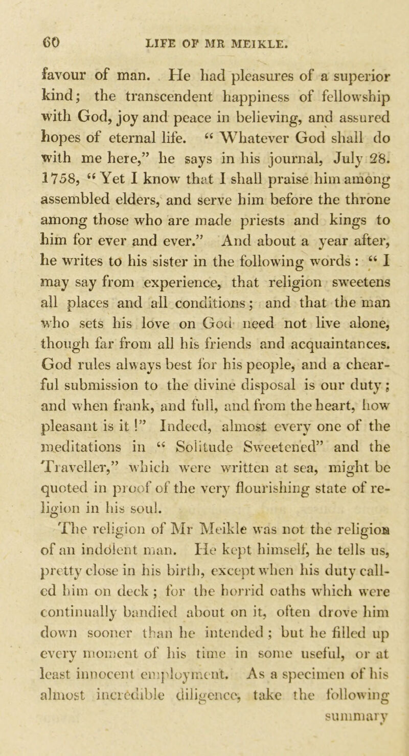 favour of man. He had pleasures of a superior kind; the transcendent happiness of fellowship with God, joy and peace in believing, and assured hopes of eternal life. “ Whatever God shall do with me here,” he says in his journal, July 28. 1758, “ Yet I know that I shall praise him among assembled elders, and serve him before the throne among those who are made priests and kings to him for ever and ever.” And about a year after, he writes to his sister in the following words : “ 1 may say from experience, that religion sweetens all places and all conditions; and that the man who sets his love on God need not live alone, though far from all his friends and acquaintances. God rules always best for his people, and a chear- ful submission to the divine disposal is our duty; and when frank, and full, and from the heart, how pleasant is it !” Indeed, almost every one of the meditations in “ Solitude Sweetened” and the Traveller,” which were written at sea, might be quoted in proof of the very flourishing state of re- ligion in his soul. The religion of Mr Meikle was not the religion of an indolent man. He kept himself, he tells us, pretty close in his birth, except when his duty call- ed him on deck ; for the horrid oaths which were continually bandied about on it, often drove him down sooner than he intended ; but he filled up every moment of his time in some useful, or at least innocent employment. As a specimen of his almost incredible diligence, take the following summary