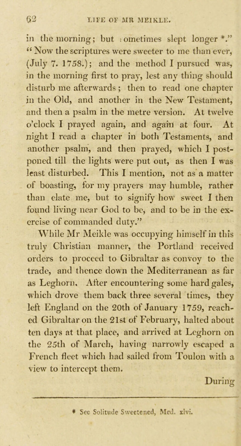 in the morning; but sometimes slept longer*.” <e Now the scriptures were sweeter to me than ever, (July 7. 1758.); and the method I pursued was, in the morning first to pray, lest any thing should disturb me afterwards ; then to read one chapter in the Old, and another in the New Testament, and then a psalm in the metre version. At twelve o’clock I prayed again, and again at four. At night 1 read a chapter in both Testaments, and another psalm, and then prayed, which I post- poned till the lights were put out, as then I was least disturbed. This I mention, not as a matter of boasting, for my prayers may humble, rather than elate me, but to signify how sweet I then found living near God to be, and to be in the ex- ercise of commanded duty.” While Mr Meikle was occupying himself in this truly Christian manner, the Portland received orders to proceed to Gibraltar as convoy to the trade, and thence down the Mediterranean as far as Leghorn, After encountering some hard gales, which drove them back three several times, they left England on the 20th of January 1759, reach- ed Gibraltar on the 21st of February, halted about ten days at that place, and arrived at Leghorn on the 25th of March, having narrowly escaped a French fleet which had sailed from Toulon with a view to intercept them. During * See Solitude Sweetened, Med. xlvi.