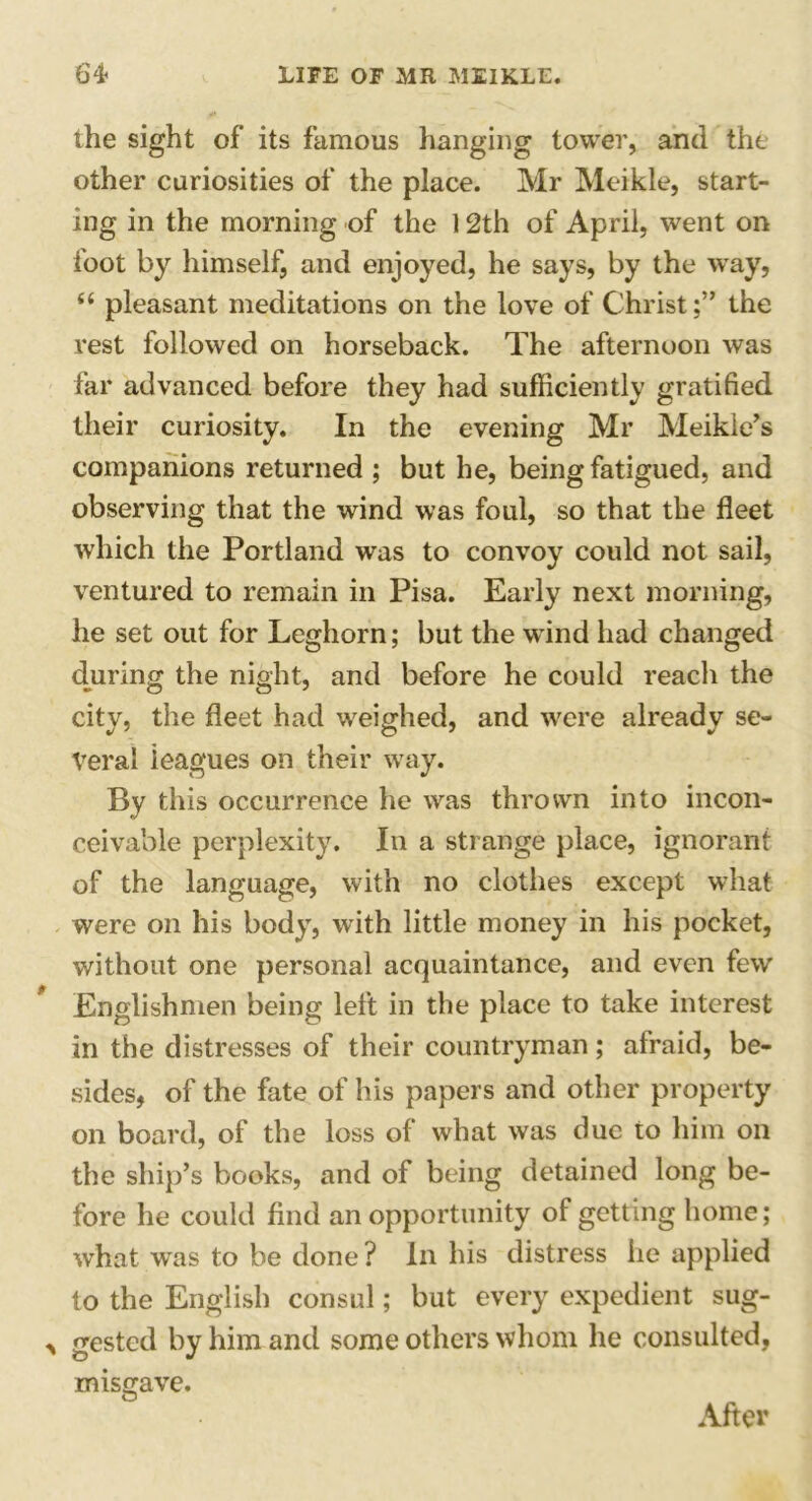 the sight of its famous hanging tower, and the other curiosities of the place. Mr Meikle, start- ing in the morning of the 12th of April, went on foot by himself, and enjoyed, he says, by the way, (( pleasant meditations on the love of Christ;” the rest followed on horseback. The afternoon was far advanced before they had sufficiently gratified their curiosity. In the evening Mr Meikie’s companions returned ; but he, being fatigued, and observing that the wind was foul, so that the fleet which the Portland was to convoy could not sail, ventured to remain in Pisa. Early next morning, he set out for Leghorn; but the wind had changed during the night, and before he could reach the city, the fleet had weighed, and were already se- veral ieagues on their way. By this occurrence he was thrown into incon- ceivable perplexity. In a strange place, ignorant of the language, with no clothes except what were on his body, with little money in his pocket, without one personal acquaintance, and even few Englishmen being left in the place to take interest in the distresses of their countryman; afraid, be- sides, of the fate of his papers and other property on board, of the loss of what was due to him on the ship’s books, and of being detained long be- fore he could find an opportunity of getting home; what was to be done ? In his distress he applied to the English consul; but every expedient sug- gested by him and some others whom he consulted, misgave. After