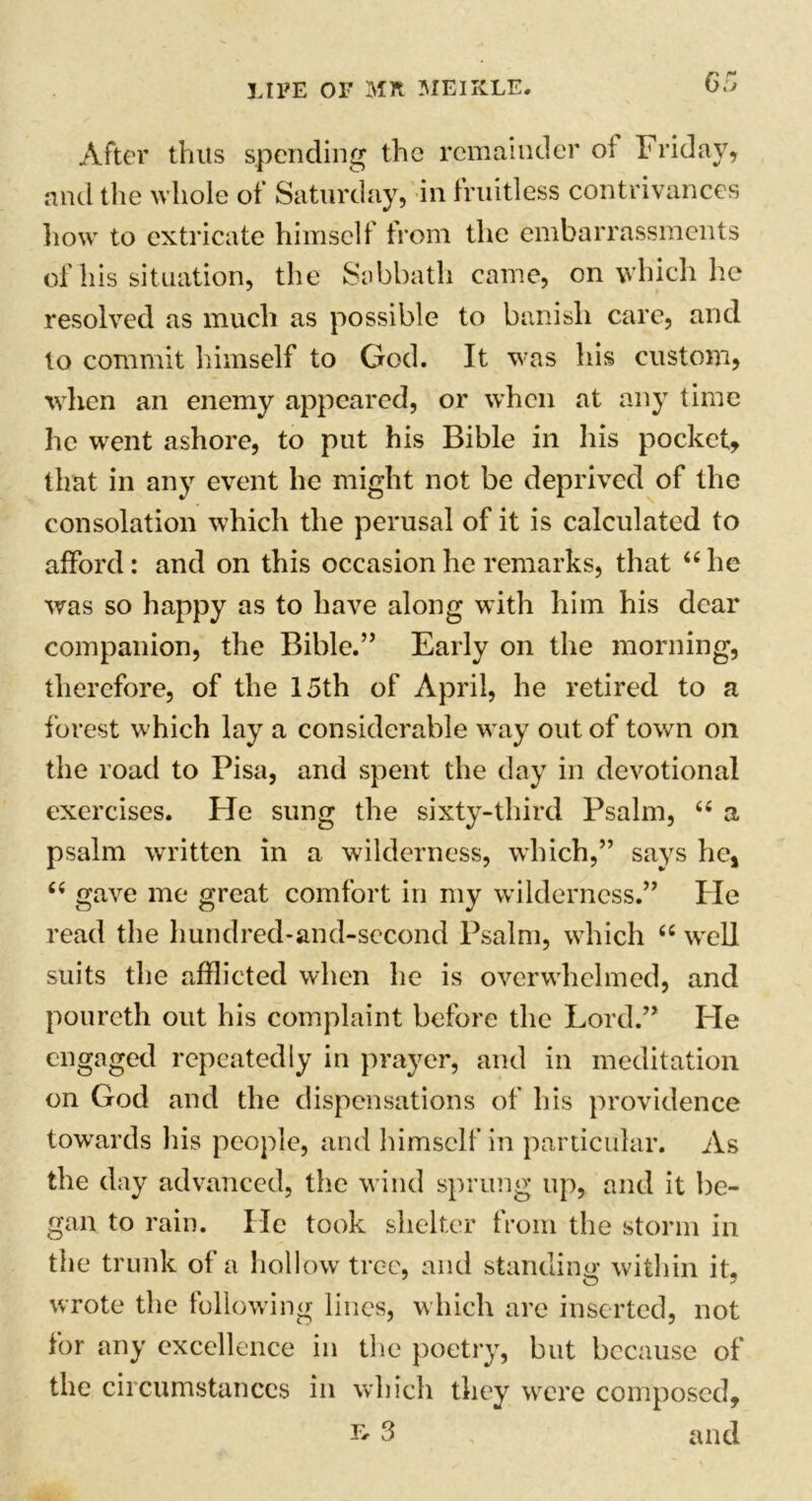 After thus spending the remainder of Friday, and the whole of Saturday, in fruitless contrivances how to extricate himself from the embarrassments of his situation, the Sabbath came, on which he resolved as much as possible to banish care, and to commit himself to God. It was his custom, when an enemy appeared, or when at any time he went ashore, to put his Bible in his pocket, that in any event he might not be deprived of the consolation which the perusal of it is calculated to afford: and on this occasion he remarks, that “ he was so happy as to have along with him his dear companion, the Bible.” Early on the morning, therefore, of the 15th of April, he retired to a forest which lay a considerable way out of town on the road to Pisa, and spent the day in devotional exercises. He sung the sixty-third Psalm, “ a psalm written in a wilderness, which,” says he, (i gave me great comfort in my wilderness.” He read the hundred-and-second Psalm, which “ well suits the afflicted when he is overwhelmed, and poureth out his complaint before the Lord.” He engaged repeatedly in prayer, and in meditation on God and the dispensations of his providence towards his people, and himself in particular. As the day advanced, the wind sprung up, and it be- gan to rain. He took shelter from the storm in the trunk of a hollow tree, and standing within it, o wrote the following lines, which are inserted, not for any excellence in the poetry, but because of the circumstances in which they were composed, 3 and