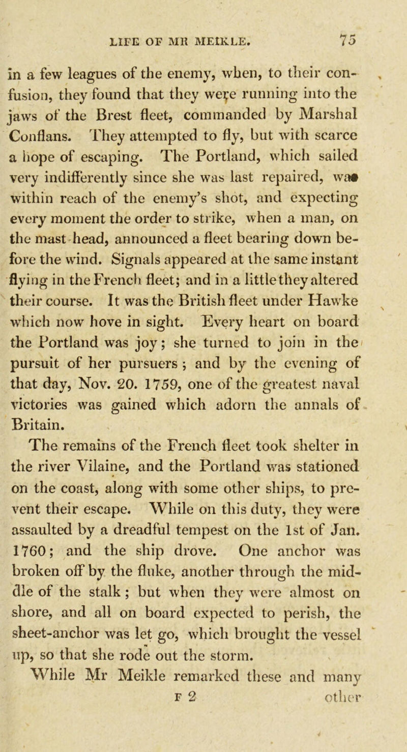 in a few leagues of the enemy, when, to their con- fusion, they found that they were running into the jaws of the Brest fleet, commanded by Marshal Conflans. They attempted to fly, but with scarce a hope of escaping. The Portland, which sailed very indifferently since she was last repaired, wa» within reach of the enemy’s shot, and expecting every moment the order to strike, when a man, on the mast head, announced a fleet bearing down be- fore the wind. Signals appeared at the same instant flying in the French fleet; and in a little they altered their course. It was the British fleet under Hawke which now hove in sight. Every heart on board the Portland was joy; she turned to join in the pursuit of her pursuers ; and by the evening of that day, Nov. 20. 1759, one of the greatest naval victories was gained which adorn the annals of Britain. The remains of the French fleet took shelter in the river Vilaine, and the Portland was stationed on the coast, along with some other ships, to pre- vent their escape. While on this duty, they were assaulted by a dreadful tempest on the 1st of Jan. 1760; and the ship drove. One anchor was broken off by the fluke, another through the mid- dle of the stalk ; but when they were almost on shore, and all on board expected to perish, the sheet-anchor was let go, which brought the vessel up, so that she rode out the storm. While Mr Meikle remarked these and many f 2 other