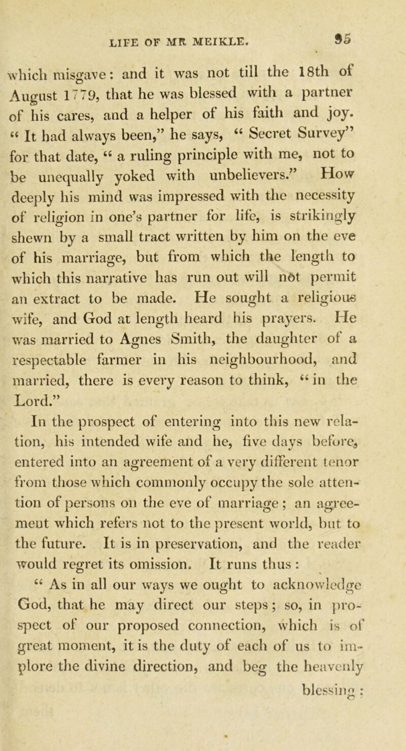 $5 which misgave: and it was not till the 18th ot August 1779, that he was blessed with a partner of his cares, and a helper of his faith and joy. 44 It had always been,” he says, 44 Secret Survey’’ for that date, 44 a ruling principle with me, not to be unequally yoked with unbelievers/’ How deeply his mind was impressed with the necessity of religion in one’s partner for life, is strikingly shewn by a small tract written by him on the eve of his marriage, but from which the length to which this narrative has run out will not permit an extract to be made. He sought a religious wife, and God at length heard his prayers. He was married to Agnes Smith, the daughter of a respectable farmer in his neighbourhood, and married, there is every reason to think, 44 in the Lord.” In the prospect of entering into this new rela- tion, his intended wife and he, five days before, entered into an agreement of a very different tenor from those which commonly occupy the sole atten- tion of persons on the eve of marriage; an agree- ment which refers not to the present world, but to the future. It is in preservation, anti the reader would regret its omission. It runs thus : O 44 As in all our ways we ought to acknowledge God, that he may direct our steps; so, in pro- spect of our proposed connection, which is of great moment, it is the duty of each of us to im- plore the divine direction, and beg the heavenly blessing :