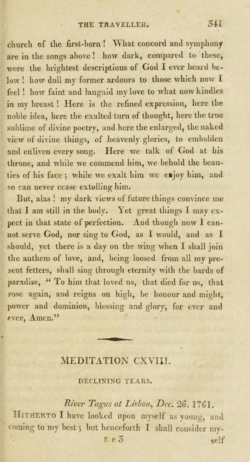 church of the first-born ! What concord and symphony are in the songs above ! how dark, compared to these, were the brightest descriptions of God I ever heard be- low ! how dull my former ardours to those which now I feel ! how faint and languid my love to what now kindles in my bi*east ! Here is the refined expression, here the noble idea, here the exalted turn of thought, here the true sublime of divine poetry, and here the enlarged, the naked view of divine things, of heavenly glories, to embolden and enliven every song. Here we talk of God at his throne, and while we commend him, we behold the beau- ties of his face *, while we exalt him we e*joy him, and so can never cease extolling him. But, alas ! my dark views of future things convince me that I am still in the body. Yet great tilings I may ex- pect in that state of perfection. And though now I can- not serve God, nor sing to God, as I would, and as I should, yet there is a day on the wing when I shall join the anthem of love, and, being loosed from all my pre- sent fetters, shall sing through eternity with the bards of paradise, “ To him that loved us, that died for us, that rose again, and reigns on high, be honour and might, power and dominion, blessing and glory, for ever and ever, Amen.” MEDITATION CXYIII. DECLINING YEARS. River Tagus at Lisbon, Dec. 2d. 1761. Hitherto I have looked upon myself as young, and coming to my best; but henceforth I shall consider my-