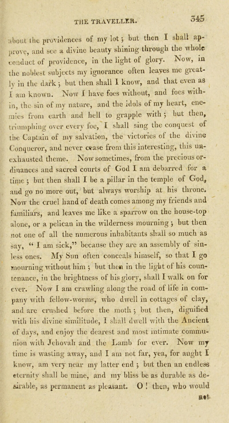 34:5 Tibout the providences of my lot j but then I shall ap- prove, and see a divine beauty shining through the whole conduct of providence, in the light ot glory. ^Novv, in the noblest subjects my ignorance often leaves me great- ly in the dark j but then shall I know, and that even as i am known. Now 1 have foes without, and toes with- in, the sin of my nature, and the idols ot my heart, ene- mies from earth and hell to grapple with } hut then, triumphing over every foe, I shall sing the conquest ot the Captain of my salvation, the victories of the divine Conqueror, and never cease from this interesting, this un- exhausted theme. Now sometimes, from the precious or- dinances and sacred courts of God I am debarred tor a time j but then shall I be a pillar in the temple of God, and go no more out, but always worship at his throne. Now the cruel hand of death comes among my friends and familiars, and leaves me like a sparrow on the house-top alone, or a pelican in the wilderness mourning } but then not one of all the numerous inhabitants shall so much as say, “ I am sick,” because they are an assembly ot sin- less ones. My Sun often conceals himself, so that I go mourning without him ; but then in the light of his coun- tenance, in the brightness of his glory, shall I walk on for ever. Now I am crawling along the road ot life in com- pany with fellow-worms, who dwell in cottages of clay, and are crushed before the moth •, but then, dignified with his divine similitude, I shall dwell with the Ancient of days, and enjoy the dearest and most intimate commu- nion with Jehovah and the Lamb for ever. Now my time is wasting away, and I am not far, yea, for aught I know, am very near my latter end ; but then an endless eternity shall be mine, and my bliss be as durable as de- sirable, as permanent as pleasant. 0 ! then, who would B»t