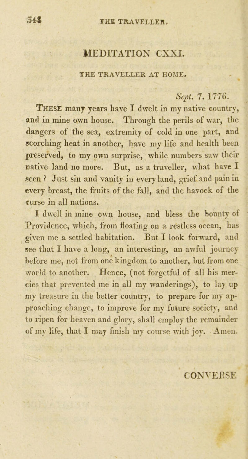 MEDITATION CXXI. THE TRAVELLER AT HOME. % Sept. 7. 1776. These many years have I dwelt in my native country, and in mine own house. Through the perils of war, the dangers of the sea, extremity of cold in one part, and scorching heat in another, have my life and health been preserved, to my own surprise, while numbers saw their native land no more. But, as a traveller, what have I seen ? Just sin and vanity in every land, grief and pain in every breast, the fruits of the fall, and the havock of the curse in all nations. I dwrell in mine own house, and bless the bounty of Providence, which, from floating on a restless ocean, has given me a settled habitation. But I look forward, and _ 7 see that I have a long, an interesting, an awful journey before me, not from one kingdom to another, but from one world to another. Hence, (not forgetful of all his mer- cies that prevented me in all my wanderings), to lay up my treasure in the better country, to prepare for my ap- proaching change, to improve for my future society, and to ripen for heaven and glory, shall employ the remainder of my life, that I may finish my course writh joy. Amen. (ONVEJRSE