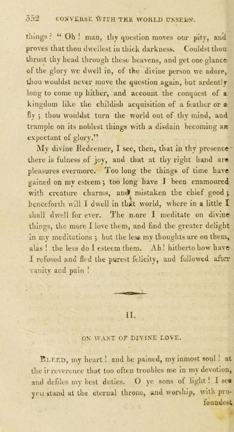things ? “ Oh ! man, thy question mores our pity, anti proves that thou dwellest in thick darkness. Couldst thou thrust thy head through these heavens, and get one glance of the glory we dwell in, of the divine person we adore, thou wouldst never move the question again, hut ardently long to come up hither, and account the conquest of a kingdom like the childish acquisition of a feather or a fly ; thou wouldst turn the world out of thy mind, and trample on its noblest things with a disdain becoming aw expectant of glory.” My divine Redeemer, I see, then, that in thy presence there is fulness of joy, and that at thy right hand are pleasures evermore. Too long the things of time have gained on my esteem; too long have J been enamoured with creature charms, anti mistaken the chief good j henceforth will I dwell in that world, where in a little I shall dwell for ever. The n.ore I meditate on divine things, the more I love them, and find the greater delight in my meditations j but the less my thoughts are on them, alas ! the less do 1 esteem them. Ah! hitherto how have I refused and fled the purest felicity, and followed after vanity and pain ! II. ON WANT OF DIVINE LOVE. I Bleed, my heart! and be pained, my inmost soul ! at the irreverence that too often troubles me in my devotion, and defiles my best duties. O ye sons ol light ! I sc« yru stand at the eternal throne, and worship, with pro- fouudesfc