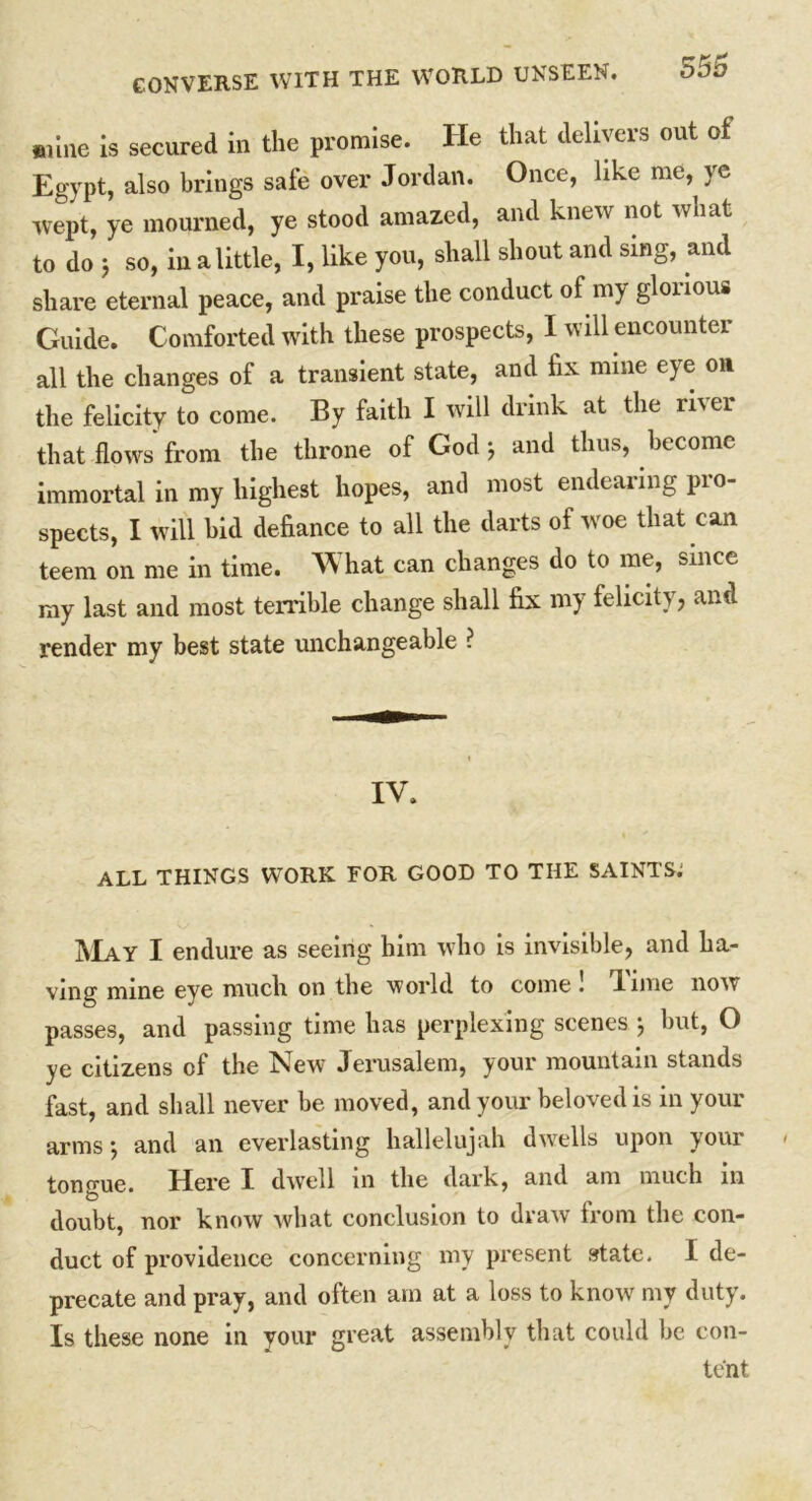 mine is secured in the promise. He that delivers out of Egypt, also brings safe over Jordan. Once, like me, ye wept, ye mourned, ye stood amazed, and knew not what to do 5 so, in a little, I, like you, shall shout and sing, and share eternal peace, and praise the conduct of my glorious Guide. Comforted with these prospects, I will encounter all the changes of a transient state, and fix mine eye on the felicity to come. By faith I will drink at the river that flows from the throne of God ; and thus, become immortal in my highest hopes, and most endearing pro- spects, I will bid defiance to all the darts of woe that can teem on me in time. What can changes do to me, since my last and most terrible change shall fix my felicity, and render my best state unchangeable ? IV. ALL THINGS WORK FOR GOOD TO THE SAINTS; May I endure as seeing him who is invisible, and ha- ving mine eye much on the world to come . lime now passes, and passing time has perplexing scenes ; but, O ye citizens of the New Jerusalem, your mountain stands fast, and shall never be moved, and your beloved is in your arms; and an everlasting hallelujah dwells upon your tongue. Here I dwell in the dark, and am much in doubt, nor know what conclusion to draw from the con- duct of providence concerning my present state. I de- precate and pray, and often am at a loss to know my duty. Is these none in your great assembly that could be con- tent