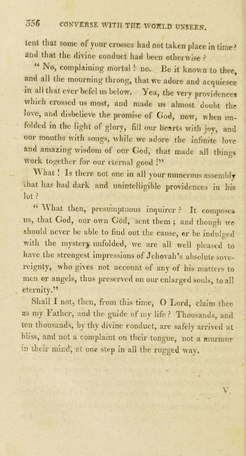 tent that some of your crosses had not taken place In time ? and that the divine conduct had been otherwise ? “ No, complaining mortal! no. Be it known to thee, and all the mourning throng, that we adore and acquiesce in all that ever befel us below. Yea, the very providences which crossed us most, and made us almost doubt the love, and disbelieve the promise of God, now, when un- folded m the light of glory, fill our hearts with joy, and our mouths with songs, while we adore the infinite love and amazing wisdom of our God, that made all things work together for our eternal good !” Yi hat ! Is there not one in all your numerous assembly that lias hao dark and unintelligible providences in his lot ? “ hat then, presumptuous inquirer ? It composes us, that God, our own God, sent them ; and though we should never be able to find out the cause, or be indulged with the mystery unfolded, we are all well pleased to have the strongest impressions of Jehovah’s absolute sove- reignty, who gives not account of any of his matters to men or angels, thus preserved on our enlarged souls, to all eternity.” Shall I not, then, from this time, O Lord, claim thee as my I ather, and the guide of my life ? Thousands, and ten thousands, by thy divine conduct, are safely arrived at hbss, and not a complaint on their tongue, not a murmur in their mind, at one step in all the rugged way. V.