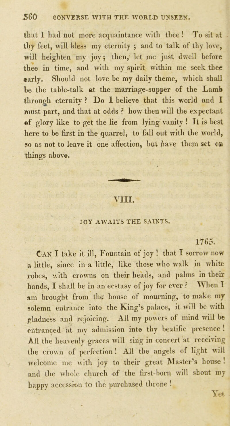 that 1 had not more acquaintance with thee ! To sit at thy feet, will bless my eternity ; and to talk of thy love, will heighten my joy} then, let me just dwell before thee in time, and with my spirit within me seek thee early. Should not love be my daily theme, which shall be the table-talk at the marriage-supper of the Lamb through eternity ? Do I believe that this world and I must part, and that at odds ? how then will the expectant ©f glory like to get the lie from lying vanity ! It is best here to be first in the quarrel, to fall out with the wrorld, so as not to leave it one affection, but have them set on things above. VIII. JOY AWAITS THE SAINTS. 1765. Can I take it ill, Fountain of joy ! that I sorrow' now a little, since in a little, like those who walk in white robes, with crow ns on their heads, and palms in their hands, I shall be in an ecstasy of joy for ever ? V hen I am brought from the house of mourning, to make my solemn entrance into the King’s palace, it will be with gladness and rejoicing. All my powers of mind will be entranced at my admission into thy beatific presence ! All the heavenly graces will sing in concert at receiving the crown of perfection ! All the angels of light wrill welcome me with joy to their great Master’s house ! and the whole church of the first-born will shout my happy accession to the purchased throne ! Yet.