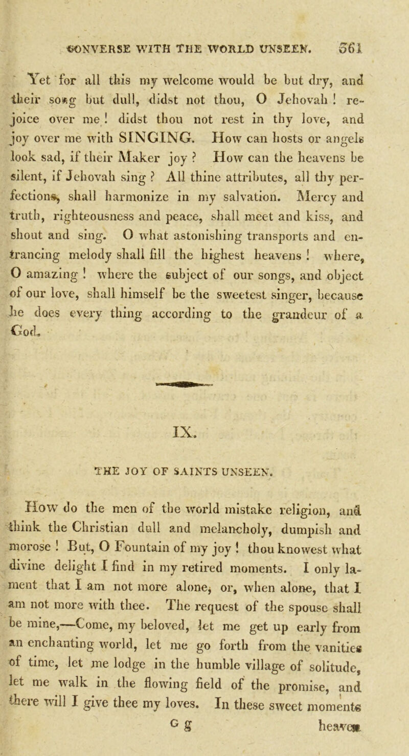 Yet for all this my welcome would be but dry, and their sowg but dull, didst not thou, O Jehovah ! re- joice over me ! didst thou not rest in thy love, and joy over me with SINGING. How can hosts or angels look sad, if their Maker joy ? How can the heavens be silent, if Jehovah sing ? All thine attributes, all thy per- fections, shall harmonize in my salvation. Mercy and truth, righteousness and peace, shall meet and kiss, and shout and sing. O what astonishing transports and en- trancing melody shall fill the highest heavens ! where, O amazing ! where the subject of our songs, and object of our love, shall himself be the sweetest singer, because lie does every thing according to the grandeur of a God- IX. THE JOY OF SAINTS UNSEEN. How do the men of the world mistake religion, and think the Christian dull and melancholy, dumpish and morose ! But, O Fountain of my joy ! thou knowest what divine delight I find in my retired moments. I only la- ment that I am not more alone* or, when alone, that I am not more with thee. The request of the spouse shall be mine,—Come, my beloved, let me get up early from an enchanting world, let me go forth from the vanities of time, let me lodge in the humble village of solitude, let me w'alk in the flowing field of the promise, and there will I give thee my loves. In these sweet moments G S heaven