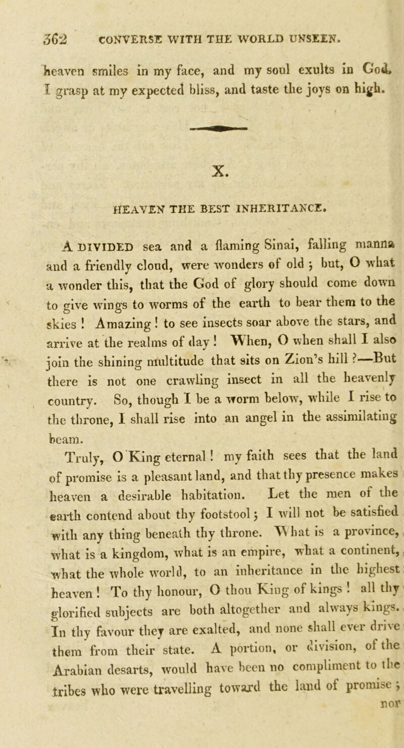 heaven smiles in my face, and my soul exults in God, I grasp at my expected bliss, and taste the joys on high. X. HEAVEN THE BEST INHERITANCE. A DIVIDED sea and a flaming Sinai, falling manna and a friendly cloud, were wonders ol old j but, O what a wonder this, that the God of glory should come down to give wings to worms of the earth to bear them to the skies ! Amazing ! to see insects soar above the stars, and arrive at the realms of day ! When, O when shall I also join the shining multitude that sits on Zion’s hill ?—But there is not one crawling insect in all the heavenly country. So, though I be a worm below, while I rise to the throne, I shall rise into an angel in the assimilating beam. Truly, O King eternal ! my faith sees that the land of promise is a pleasant land, and that thy presence makes heaven a desirable habitation. Let the men ot the earth contend about thy footstool j I will not be satisfied with any thing beneath thy throne. W hat is a pro\ince, what is a kingdom, what is an empire, what a continent, what the whole world, to an inheritance in the highest heaven ! To thy honour, O thou King of kings ! all thy glorified subjects are both altogether and always kings. In thy favour they are exalted, and none shall ever drive them from their state. A portion, or division, of the Arabian desarts, would have been no compliment to the tribes who were travelling toward the land ot promise , nor