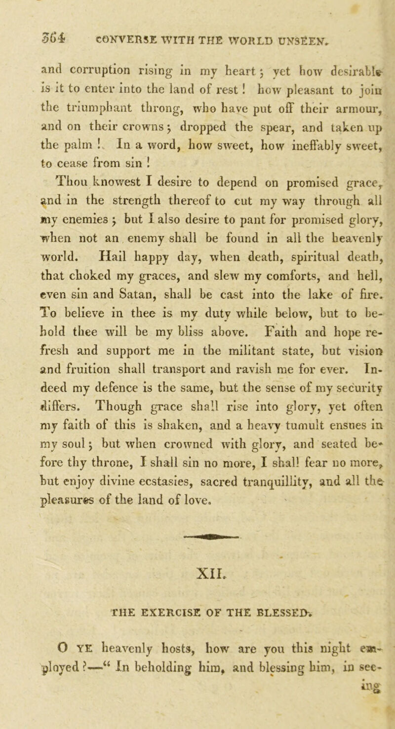 and corruption rising in my heart} vet how desirable is it to enter into the land of rest ! how pleasant to join the triumphant throng, who have put off their armour, and on their crowns \ dropped the spear, and taken up the palm ! In a word, how sweet, how ineffably sw’eet, to cease from sin ! Thou knowrest I desire to depend on promised grace, and in the strength thereof to cut my way through all my enemies j but I also desire to pant for promised glory, when not an enemy shall be found in all the heavenly world. Hail happy day, when death, spiritual death, that choked my graces, and slew my comforts, and hell, even sin and Satan, shall be cast into the lake of fire. To believe in thee is my dutv while below, but to be- hold thee will be my bliss above. Faith and hope re- fresh and support me in the militant state, but vision and fruition shall transport and ravish me for ever. In- deed my defence is the same, but the sense of my security differs. Though grace shall rise into glory, yet often my faith of this is shaken, and a heavy tumult ensues in my soul y but when crowned with glory, and seated be- fore thy throne, I shall sin no more, I shall fear no more, but enjoy divine ecstasies, sacred tranquillity, and all the pleasures of the land of love. XII. THE EXERCISE OF THE BLESSED-. O YE heavenly hosts, how are you this night em- ployed “ In beholding him, and blessing him, in see-