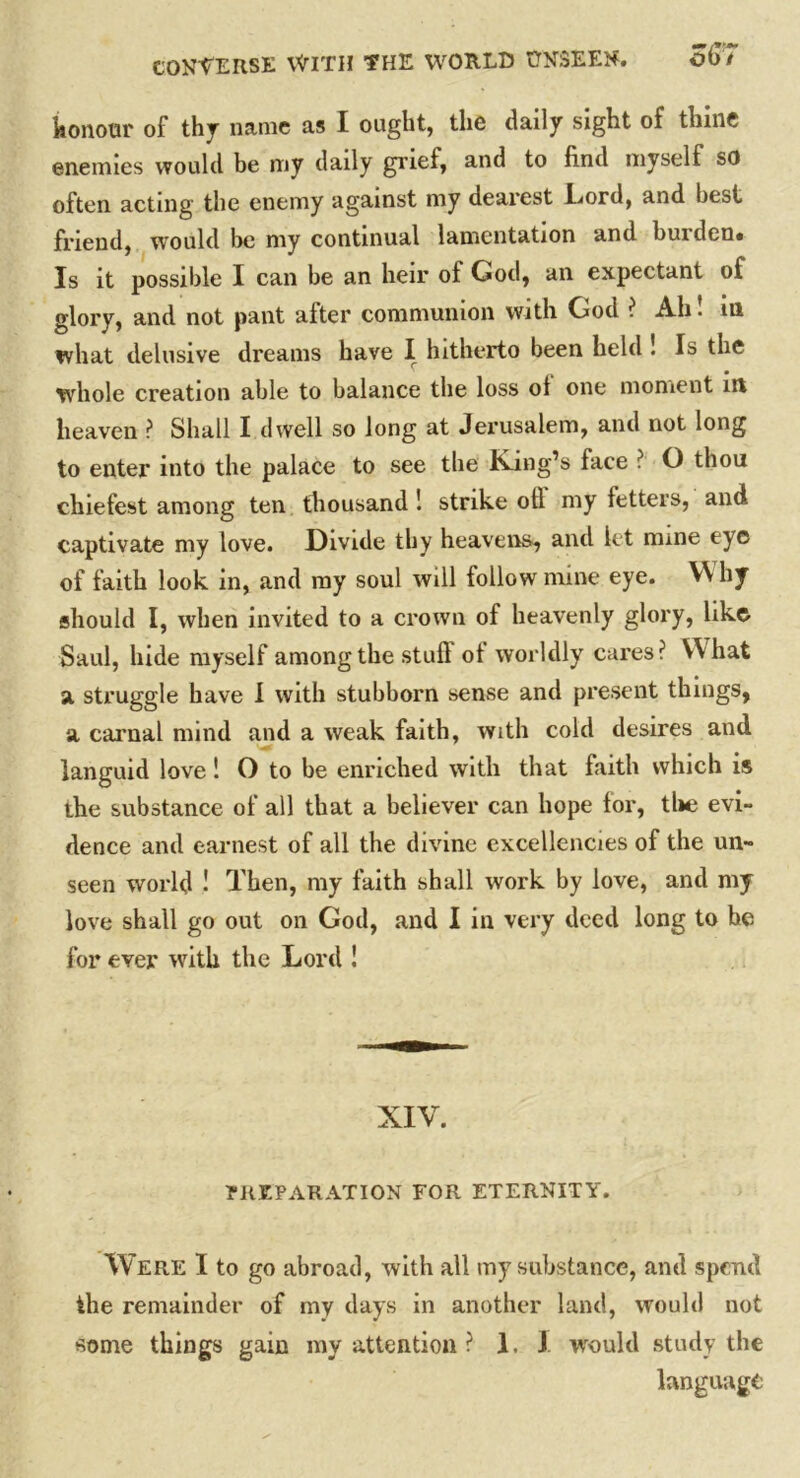 honour of thy name as I ought, the daily sight of thine enemies would be my daily grief, and to find myself so often acting the enemy against my dearest Lord, and best friend, would be my continual lamentation and burden. Is it possible I can be an heir of God, an expectant of glory, and not pant after communion with God ? Ah! in what delusive dreams have I hitherto been held ! Is the whole creation able to balance the loss ol one moment in heaven ? Shall I dwell so long at Jerusalem, and not long to enter into the palace to see the King’s face ? O thou cliiefest among ten thousand ! strike oil my tetters, and captivate my love. Divide thy heavens, and let mine eye of faith look in, and my soul will follow mine eye. VV by should I, when invited to a crown ot heavenly glory, like Saul, hide myself among the stuft ot worldly cares? What a struggle have I with stubborn sense and present things, a carnal mind and a weak faith, with cold desires and languid love! O to be enriched with that faith which is the substance of all that a believer can hope for, the evi- dence and earnest of all the divine excellencies of the un- seen world 1 Then, my faith shall work by love, and my love shall go out on God, and I in very deed long to he for ever writh the Lord ! XIV. PREPARATION FOR ETERNITY. Were I to go abroad, with all my substance, and spend the remainder of my days in another land, would not some things gain my attention ? 1. J would study the language