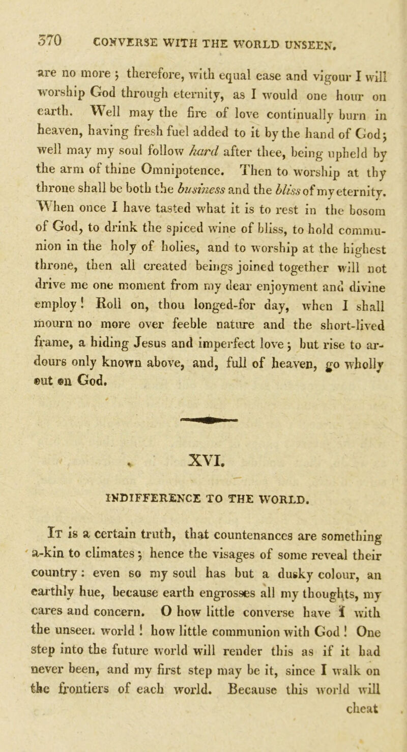 are no more ; therefore, with equal ease and vigour I will worship God through eternity, as I would one hour on earth. Well may the fire of love continually burn in heaven, having fresh fuel added to it by the hand of God; well may my soul follow hard after thee, being upheld by the arm ot thine Omnipotence. Then to worship at thy throne shall be both the business and the bliss of my eternity. VV hen once I have tasted what it is to rest in the bosom of God, to drink the spiced wine of bliss, to hold commu- nion in the holy of holies, and to worship at the highest throne, then all created beings joined together will not drive me one moment from my dear enjoyment and divine employ! Roll on, thou longed-for day, when I shall mourn no more over feeble nature and the short-lived frame, a hiding Jesus and imperfect love; but rise to ar- dours only known above, and, full of heaven, go wholly ©ut ©n God. , XVI. INDIFFERENCE TO THE WORLD. It is a certain truth, that countenances are something ' a-kin to climates ; hence the visages of some reveal their country: even so my soul has but a dusky colour, an earthly hue, because earth engrosses all my thoughts, my cares and concern. O how little converse have I with the unseer, world ! how little communion with God ! One step into the future world will render this as if it had never been, and my first step may be it, since I walk on the frontiers of each world. Because this world will cheat