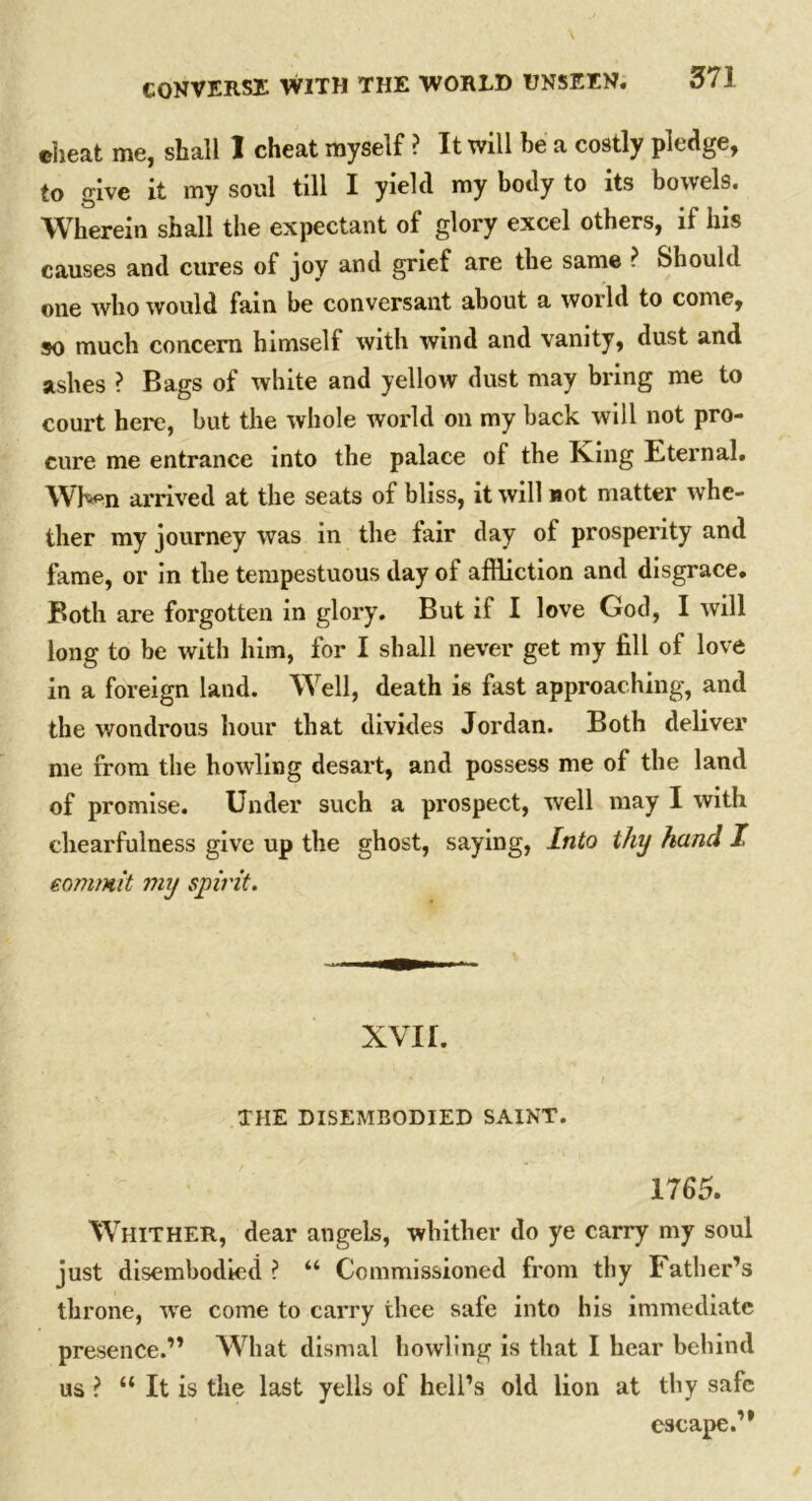 •heat me, shall I cheat myself ? It will be a costly pledge, to give it my soul till I yield my body to its bowels. Wherein shall the expectant of glory excel others, if his causes and cures of joy and grief are the same ? Should one who would fain be conversant about a world to come, so much concern himself with wind and vanity, dust and ashes ? Bags of white and yellow dust may bring me to court here, but the whole world on my back will not pro- cure me entrance into the palace of the King Eternal. When arrived at the seats of bliss, it will not matter whe- ther my journey was in the fair day of prosperity and fame, or in the tempestuous day of affliction and disgrace. Both are forgotten in glory. But if I love God, I will long to be with him, for I shall never get my fill of love in a foreign land. Well, death is fast approaching, and the wondrous hour that divides Jordan. Both deliver me from the howling desart, and possess me of the land of promise. Under such a prospect, well may I with chearfulness give up the ghost, saying, Into thy hand I commit my spirit. xvir. THE DISEMBODIED SAINT. 1765. Whither, dear angels, whither do ye carry my soul just disembodied ? “ Commissioned from thy Father’s throne, we come to carry thee safe into his immediate presence.” What dismal howling is that I hear behind us ? “ It is the last yells of hell’s old lion at thy safe escape.”