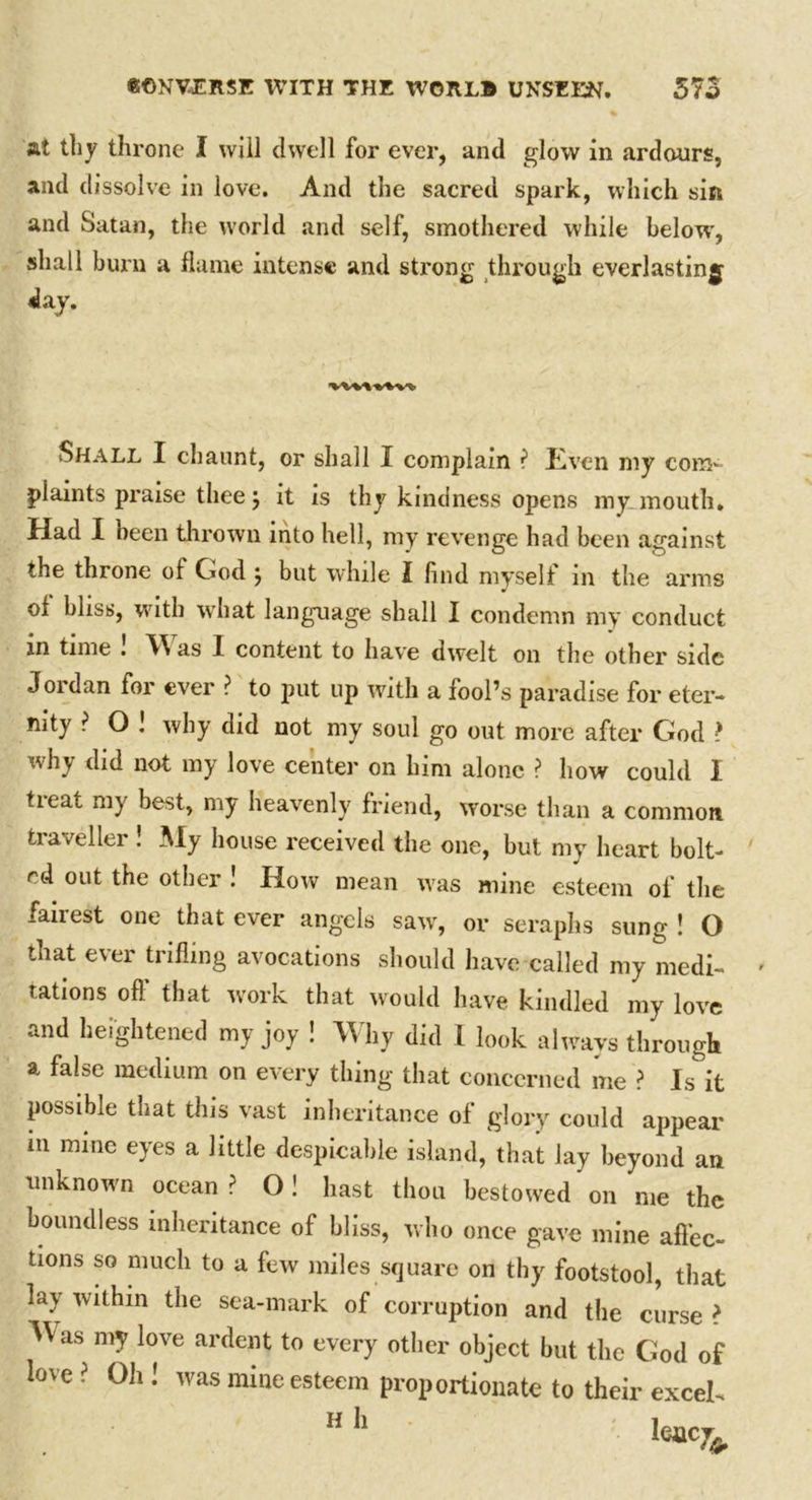 at thy throne I will dwell for ever, and glow in ardours, and dissolve in love. And the sacred spark, which sin and Satan, the world and self, smothered while below, shall burn a flame intense and sti'ong through everlasting day. Shall I chaunt, or shall I complain i Even my com- plaints praise thee; it is thy kindness opens my mouth. Had I been thrown into hell, my revenge had been against the throne of God j but while I find myself in the arms of bliss, with what language shall I condemn my conduct in time ! Was I content to have dwelt on the other side Jordan for ever ? to put up with a fool’s paradise for eter- nity ? O l why did not my soul go out more after God ? why did not my love center on him alone ? how could I tieat ni} be^t, my heavenly friend, worse than a common traveller ! My house received the one, but my heart bolt- ed out the other ! How mean was mine esteem of the fanest one that ever angels saw, or seraphs sung ! O that ever trifling avocations should have called my medi- tations off that work that would have kindled my love and heightened my joy ! Why did I look always through a false medium on every thing that concerned me ? Is it possible that this vast inheritance of glory could appear in mine eyes a little despicable island, that lay beyond an unknown ocean ? O! hast thou bestowed on me the boundless inheritance of bliss, who once gave mine affec- tions so much to a few miles square on thy footstool, that lay within the sea-mark of corruption and the curse ? Was my love ardent to every other object but the God of love ? Oh ! was mine esteem proportionate to their excel- h