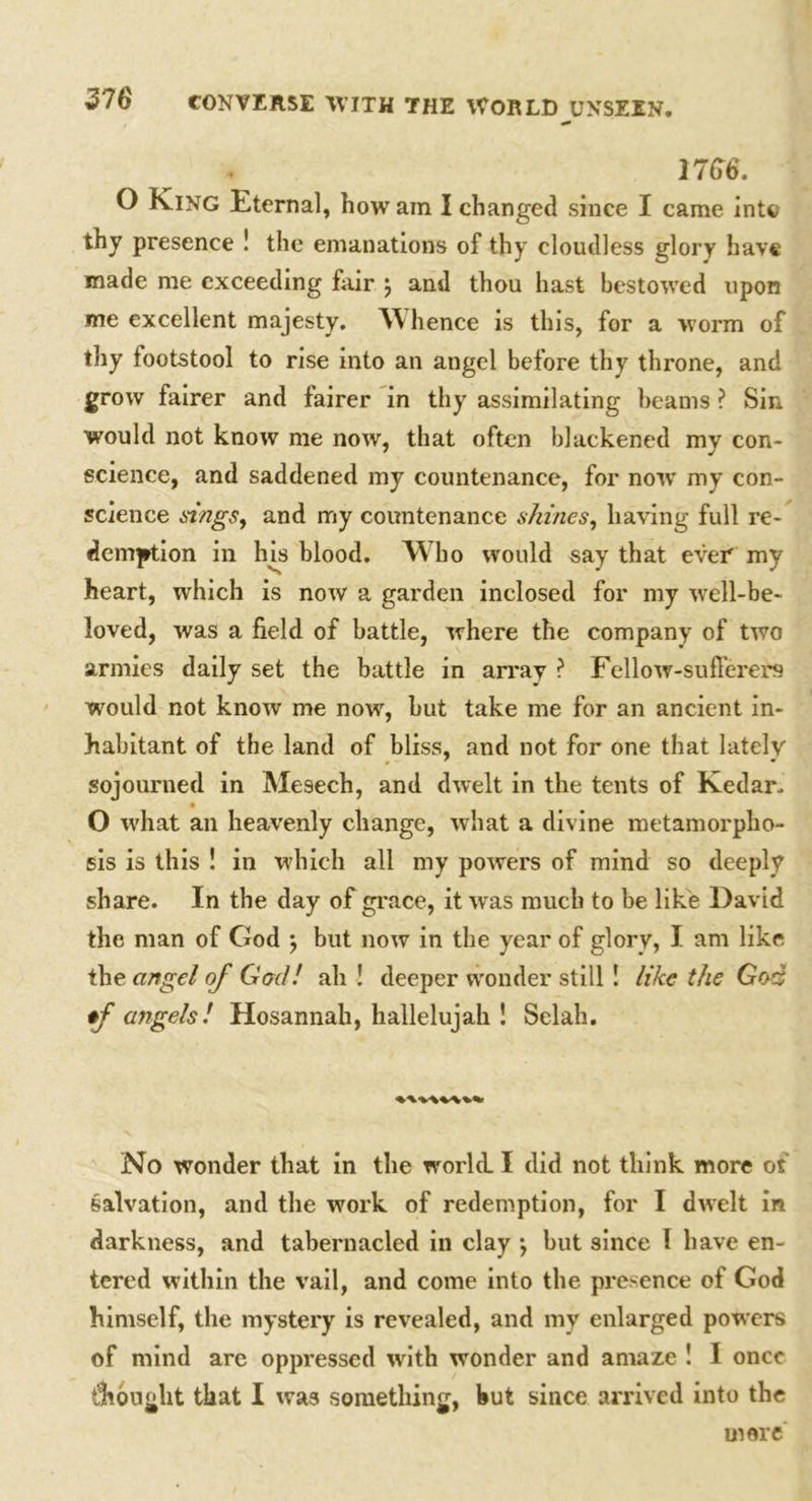 3766. O King Eternal, how am I changed since I came into thy presence ! the emanations of thy cloudless glory have made me exceeding fair j and thou hast bestowed upon me excellent majesty. Whence is this, for a worm of thy footstool to rise into an angel before thy throne, and grow fairer and fairer in thy assimilating beams ? Sin would not know me now, that often blackened mv con- science, and saddened my countenance, for now my con- science sings, and my countenance shines, having full re- demption in his blood. Who would say that ever my heart, which is now a garden inclosed for my well-be- loved, was a field of battle, where the company of two armies daily set the battle in array ? Fellow-sufferers would not know me now, but take me for an ancient in- habitant of the land of bliss, and not for one that lately sojourned in Mesech, and dwelt in the tents of Kedar. O what an heavenly change, what a divine metamorpho- sis is this ! in which all my powers of mind so deeply share. In the day of grace, it w as much to be like David the man of God j but now in the year of glory, I am like the angel of God! ah ! deeper wonder still ! like the God *f angels! Hosannah, hallelujah ! Selah. No wonder that in the world. I did not think more ot salvation, and the work of redemption, for I dwelt in darkness, and tabernacled in clay •, but since I have en- tered within the vail, and come into the presence of God himself, the mystery is revealed, and my enlarged powers of mind are oppressed with wonder and amaze ! I once thought that I was something, hut since arrived into the mere
