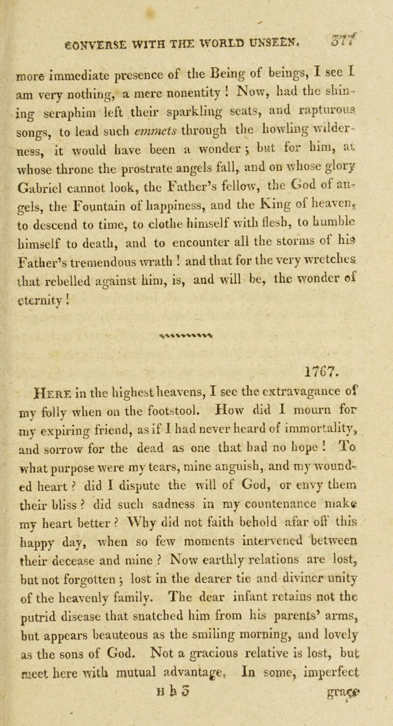 more immediate presence ol the Being of beings, I see I am very nothing, a mere nonentity ! Now, had the shin- ing seraphim left their sparkling scats, and rapturous songs, to lead such emmets through the howling wilder- ness, it would have been a wonder j but lor him, at whose throne the prostrate angels fall,, and on whose glory Gabriel cannot look, the lather’s fellow, the God of an^ gels, the Fountain ol happiness, and the King oi heaven, to descend to time, to clothe himself with flesh, to humble himself to death, and to encounter all the storms oi his Father’s tremendous wrath ! and that lor the very wretches that rebelled against him, is, and will be, the wonder of eternity! . - * * , 1767. Here in the highest heavens, I see the extravagance of my folly when on the footstool. How did 1 mourn for my expiring friend, as if I had never heard of immortality, and sorrow for the dead as one that had no hope ! To what purpose were my tears, mine anguish, and my wound- ed heart ? did I dispute the will of God, or envy them their bliss ? did such sadness in my countenance make my heart better ? Why did not faith behold afar off this happy day, when so few moments intervened 'between their decease and mine.? Now earthly relations are lost, but not forgotten } lost in the dearer tie and diviner unity of the heavenly family. The dear infant retains not the putrid disease that snatched him from his parents’ arms, but appears beauteous as the smiling morning, and lovely as the sons of God. Not a gracious relative is lost, but meet here with mutual advantage, In some, imperfect H h 5 grace
