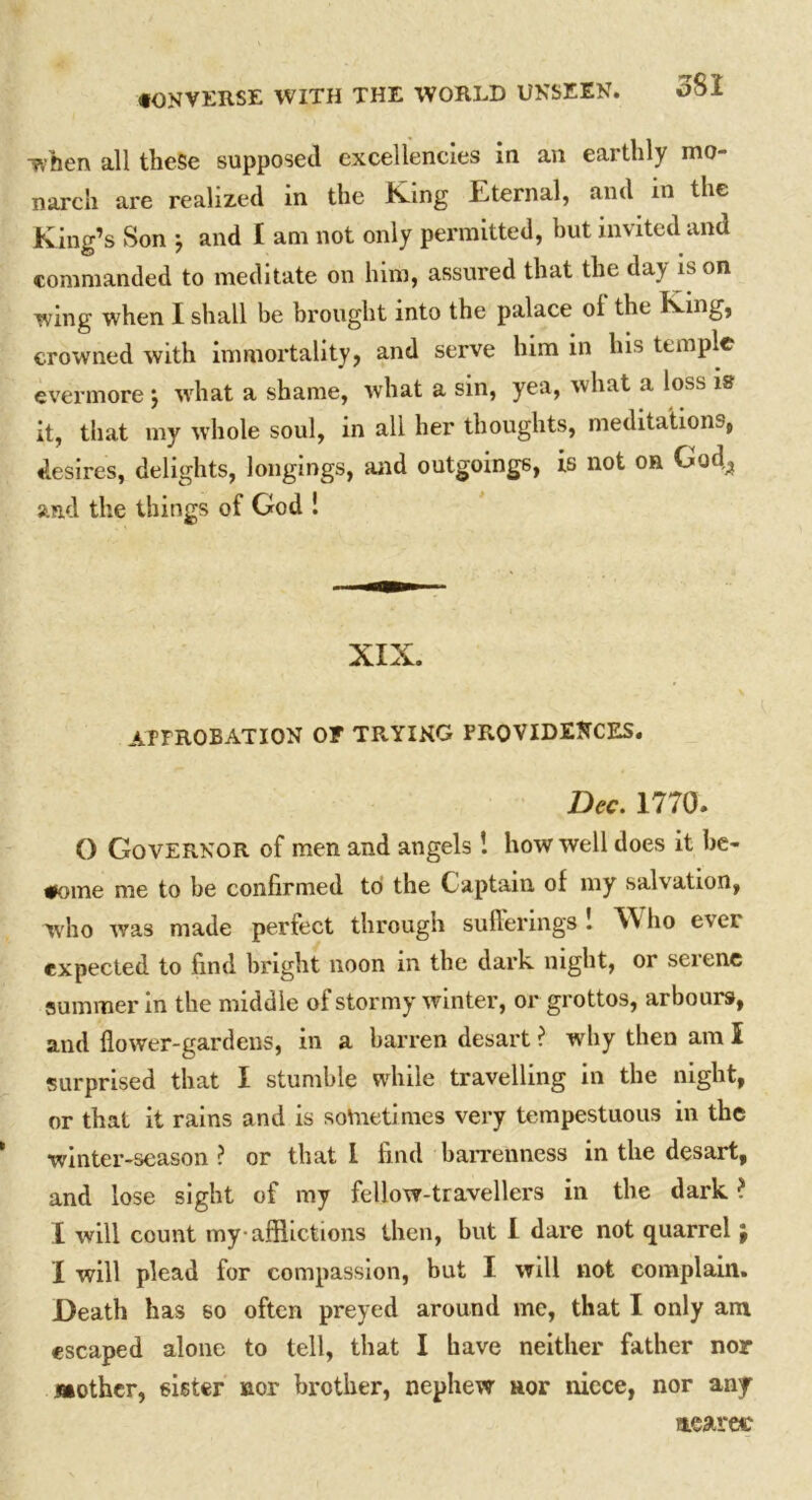 ivben all these supposed excellencies in an earthly mo- narch are realized in the Kang Eternal, and in the King’s Son j and I am not only permitted, but invited and commanded to meditate on him, assured that the day is on wing when I shall be brought into the palace ol the King, crowned with immortality, and serve him in his temple evermore j what a shame, what a sin, yea, what a loss is it, that my whole soul, in all her thoughts, meditations, desires, delights, longings, and outgoings, is not on God^ and the things of God ! XIX. APPROBATION OF TRYING PROVIDENCES. Dec. 1770. O Governor of men and angels! how well does it be- come me to be confirmed to the Captain of my salvation, who was made perfect through sufferings! ho ever expected to find bright noon in the dark night, or serene summer in the middle of stormy winter, or grottos, arbours, and flower-gardens, in a barren desart ? why then am I surprised that I stumble while travelling in the night, or that it rains and is sometimes very tempestuous in the winter-season ? or that I find barrenness in the desart, and lose sight of my fellow-travellers in the dark ? I will count my afflictions then, but I dare not quarrel; I will plead for compassion, but I will not complain. Death has so often preyed around me, that I only am escaped alone to tell, that I have neither father nor Mother, sister nor brother, nephew nor niece, nor any nearec