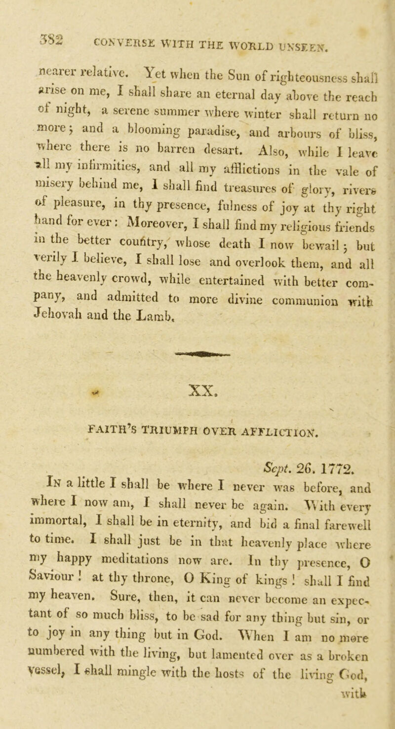 •3S2 nearer relative. Yet when the Sun of righteousness shall snse on me, I shall share an eternal day above the reach oi night, a serene summer where winter shall return no more; and a blooming paradise, and arbours of bliss, where there is no barren desart. Also, while 1 leave •all my infirmities, and all my afflictions in the vale of misery behind me, 1 shall find treasures of glory, rivers of pleasure, in thy presence, fulness of joy at thy right hand for ever: Moreover, I shall find my religious friends m the better coufitry, whose death I now bewail j but verily I believe, I shall lose and overlook them, and all the heavenly crowd, while entertained with better com- pany , and admitted to more divine communion with Jehovah and the Lamb, FAITH’S TRIUMPH OVER AFFLICTION'. Sept. 26. 1772. In a little I shall be where I never was before, and wlieio I now am, I shall never be again. W ith every immortal, I shall be in eternity, and bid a final farewell to time. I shall just be in that heavenly place where my happy meditations now are. In thy presence, O Saviour ! at thy throne, O King of kings ! shall I find my heaven. Sure, then, it can never become an expec- tant of so much bliss, to be sad for any thing but sin, or to joy in any thing but in God. When 1 am no mere numbered with the living, but lamented over as a broken vessel, I shall mingle with the hosts of the linns: God. with