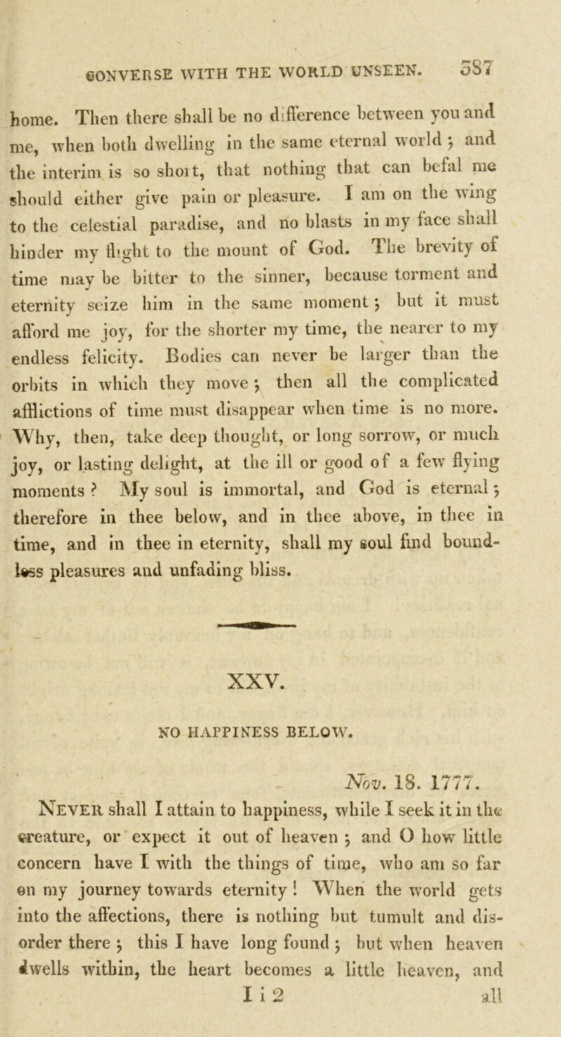 home. Then there shall he no difference between you and me, when both dwelling in the same eternal world } and the interim is so shoit, that nothing that can befal me should either give pain or pleasure. I am on the wing to the celestial paradise, and no blasts in my lace snail hinder my flight to the mount of God. Tdie brevity of time may be bitter to the sinner, because torment and eternity seize him in the same moment \ but it must afford me joy, for the shorter my time, the nearer to my endless felicity. Bodies can never be larger than the orbits in which they move •, then all the complicated afflictions of time must disappear when time is no more. Why, then, take deep thought, or long sorrow, or much joy, or lasting delight, at the ill or good of a fevT flying moments ? My soul is immortal, and God is eternal} therefore in thee below, and in thee above, in thee in time, and in thee in eternity, shall my soul find bound- less pleasures and unfading bliss. XXV. NO HAPPINESS BELOW. Nov. 18. 1777. Never shall I attain to happiness, while I seek it in the creature, or expect it out of heaven } and O how little concern have I with the things of time, who am so far on my journey towards eternity ! When the world gets into the affections, there is nothing but tumult and dis- order there •, this I have long found ; but when heaven dwells within, the heart becomes a little heaven, and