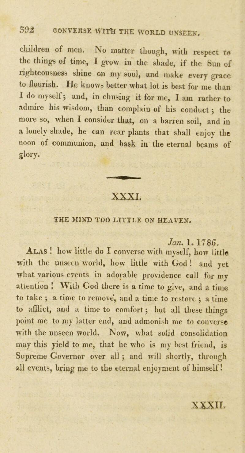 children of men. No matter though, with respect to the things of time, I grow in the shade, if the Sun of righteousness shine on my soul, and make every grace to flourish. He knows better what lot is best for me than I do myselfj and, in chusing it for me, I am rather to admire Ins wisdom, than complain of Ins conduct } the more so, when I consider that, on a barren soil, and in a lonely shade, he can rear plants that shall enjoy the noon of communion, and bask in the eternal beams of glory. XXXI. THE MIND TOO LITTLE ON HEAVEN. Jem. 1. 1785, Alas ! how little do I converse with myself, how little with the unseen world, how little with God ! and yet what various events in adorable providence call for my attention ! With God there is a time to give, and a time to take ; a time to remove, and a time to restore } a time to afflict, and a time to comfort j but all these things point me to my latter end, and admonish me to converse with the unseen world. Now, what solid consolidation may this yield to me, that he who is my best friend, is Supreme Governor over all : and will shortly, tlirough all events, bring me to the eternal enjoyment of himself! XXXII.