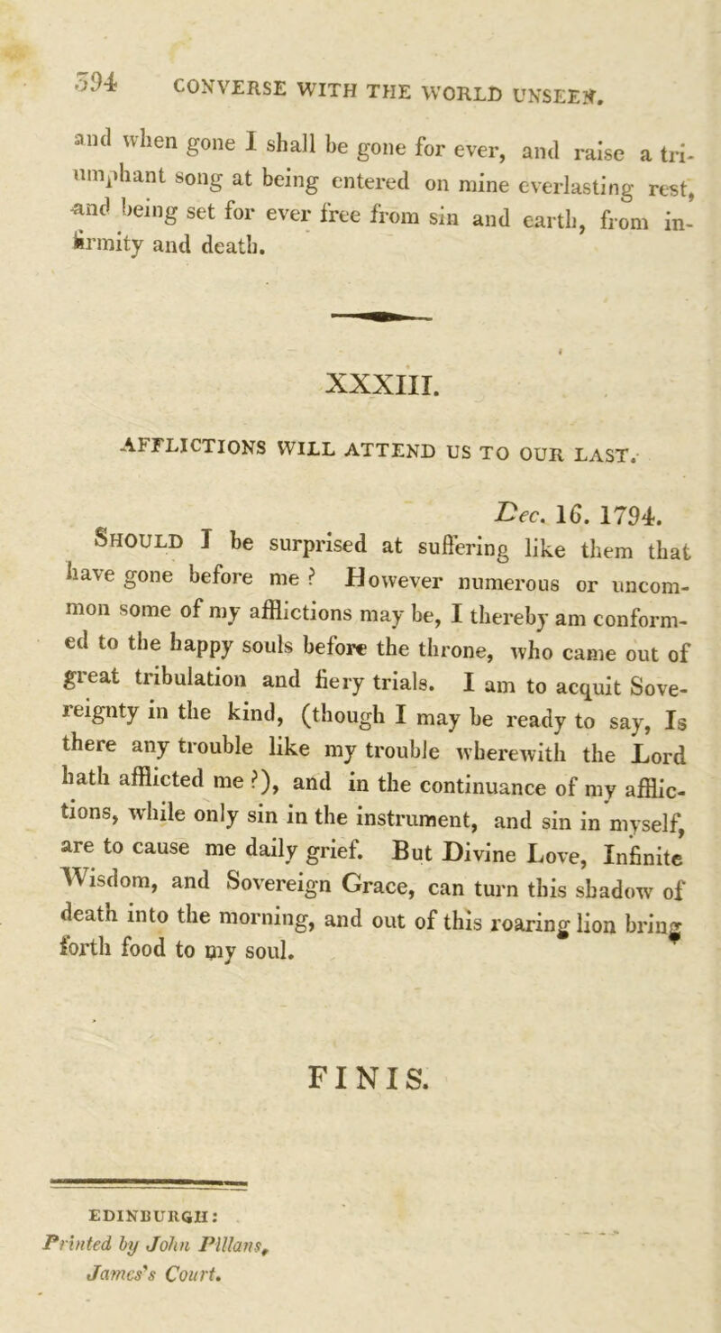 THE WORLD UNSEEN. and when gone I shall be gone for ever, and raise a tri- umphant song at being entered on mine everlasting rest, Rnd being set for ever free from sin and earth, from in- firmity and death. XXXIII. AFFLICTIONS WILL ATTEND US TO OUR LAST. Bee. Id. 1794. Should I be surprised at suffering like them that have gone before me ? However numerous or uncom- mon some of my afflictions may be, I thereby am conform- ed to the happy souls before the throne, who came out of great tribulation and fiery trials. I am to acquit Sove- leignty in the kind, (though I may be ready to say, Is there any trouble like my trouble wherewith the Lord hath afflicted me ?), and in the continuance of my afflic- tions, while only sin in the instrument, and sin in myself, are to cause me daily grief. But Divine Love, Infinite' Wisdom, and Sovereign Grace, can turn this shadow of death into the morning, and out of this roaring lion bring iorth food to my soul. FINIS. EDINBURGH: Printed by John Plllans, James's Court.