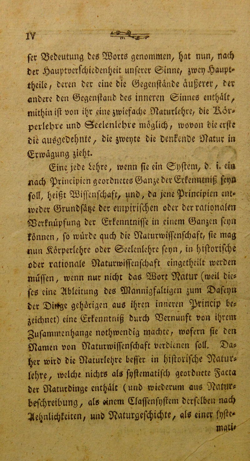 fcr QSebeutung bes SBorts genommen, §at nun/ nacf) t>er Jpauptocrfcbtcbenijeit unfern4 0inne, jtoct; #aupt* t^etle / bereu ter eine tie ©egenjldnbe dußever 7 tev entere ten ©egenflanb beo inneren 0inneo entfyäft, mithin ifl oon i(}t eine jtoiefadie ö^aturle^re, tie £6r* pevlebve unt 0eelenlel)ve möglich, tooron tie erjfe tie airägetefynte, kMwetyte tie fcenfente tftatur in Cmaftung jiefyt. (£tne jebe iztye, wenn (ie ein (Spftem, b, i. ein *iad) ^rinciptcn gcotbncteg@an$eber©rfemump fcpn foK, §eigt SBiflenfdjafr, unt, ta jene ^rinripien ent* webet ©runtfd^e ter empirtfepn ober ter rationalen &ctfnupfung ter ©rfenntniffe in einem ©anjen feg ft Tonnen, fo tourte qucf) tie ^aturtoijfenfdjaft, jte mag mm ßorperlefcre ober 0eeienic^re fepn, in i)i(l:orifcf)e 45tet rationale ötaturroijfenfi&aft eingekeilt werten muffen, trenn nur nicht bas 2öort 9?atur (weil tie* feg eine Ableitung tes Mannigfaltigen $um 3>afepn ter £)it$ge gehörigen aus i^ren inneren ^3rinctp bes geiebnet) eine ©rfenntntfj turd) Vernunft Don i&rem gufammen^ange notfjwenbig machte, wofern fte ten tarnen oon £ftaturwi|fenfd)aft Derbuncn fotf, £>a* ^er wirb tie 3RaturIe^re befler in fjifforifc^e iftatutf* le^re, welche nichts aU fpftcmatifd) geortnete §acta ter Sftaturtinge enthalt (unt wieberum aus iftafur* tefc^reitung, öl« «nem ©laflenfp|iem bcrfclben nach 3leijnltd}feiten, unt ^aturgefkikte, als einer fo|tc* mati'