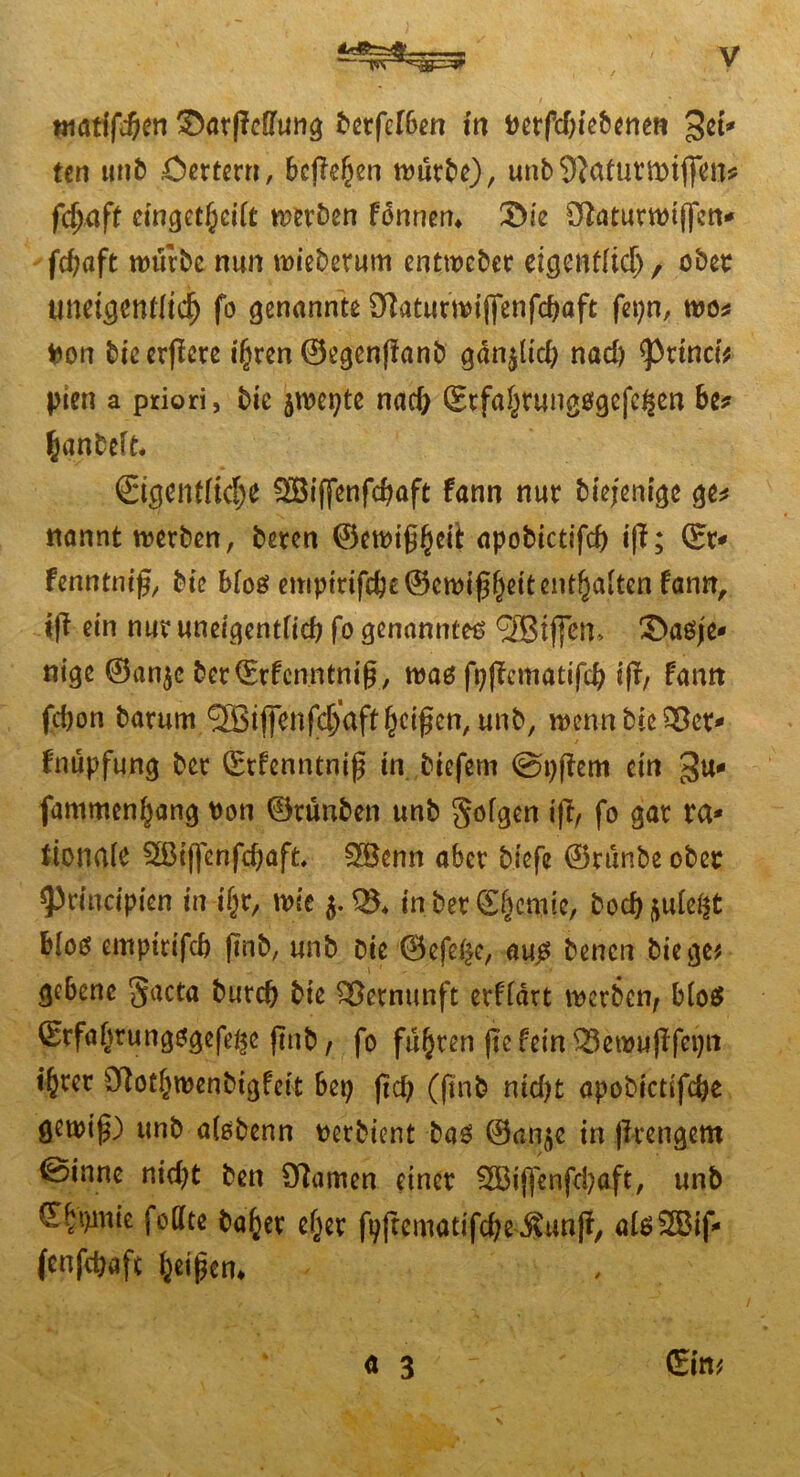 atatifdjen ^arffcOTun^ betfefben in i>erfd)iebenen 3^* ten unb £>ertern, befiehl würbe), unb SJafurmiffcn* fd)Cift eingetheilt werben fonnen» 3>ie Sftaturwijfcn* fchaft würbe nun wiederum entwebcr eigentlich, ober uneigcntltdj fo genannte Dlatutwiflfenfcbaft fepn, wo* fcon bic erffcre ihren ©egcnffanb gan^lid; nad) ^ttnaV pten a priori, Die jwepte nad) ©rfahtungßgefegen be* hanbef L €igcntlid)e Söiffenfchaft fann nur Diejenige ge* nannt werben, beten ©ctt>tg§ct^ apobictifd) iff; (Er* fenntnifj, Die bloß enipirif$e©ewi0hßitenthaltcn fann, ift ein nur uneigentlicf; fo genanntem (3Bif|en> 3>aßje* nige ©an$c bet(Erfcnntnifj, waß fpffcmatifd; ifi, fann fcbon barum ^iffenfdjaftReifen, unb, wenn bieder* f'nüpfung ber (Erfenntnifj in biefern @t;fiem ein 3u* fammenhang twn ©rünben unb geigen ifi, fo gar ra- tionale 2ßtf[enfd)afL 5Benn aber biefe ©rtinbe ober ^rincipien in if;r, wie in ber C^mte, bodjftule$t bloß empirifd) |Tnb, unb Die ©efe£e, auß Denen biege# ge&enc gacta Durch bie Vernunft erfldrt werben, bloß ©rfaf)rungßgefe^e ftnb, fo führen pe fein ^ewuflfeijn ihrer £ftothwenbigfeit bet; ftd; (ftnb nidjt apobictifche gewi^) unb alßbenn üerbient baß ©an$e in (Irengern @inne nid;t Den tarnen einer 5Biffenfd;aft, unb €^t)inie feilte Daher eher fpftematifdjeJtunjf, alßSBif* fcnfdjaft heißen* a 3 ' (Ein#