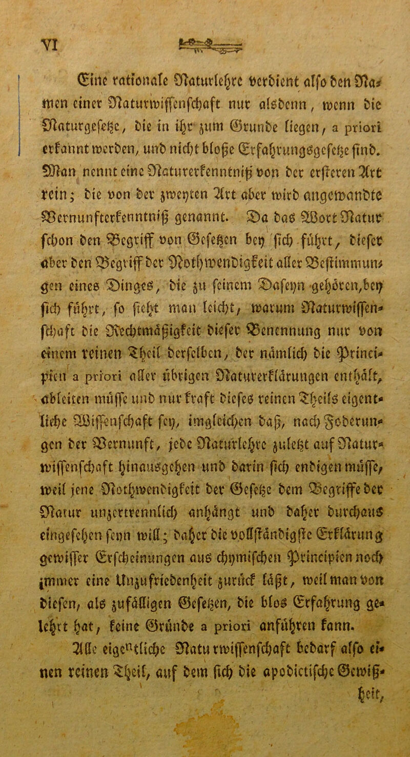 ©ine rationale ölaturlef^rc t>ctbicnt alfobenSRa* nien einet Dlatutwiffenfcbaft nut alsbcnn , wenn 1>ie ÖkturgefeJSe, Die in i^rjum ©runbe Hegen, a priori ; etfahnt werben, unb nid)t bloge (EtfabtungSgcfebe (inb. fXRan nennt eine ^atumfenntmjj »on bet crficrcn 3Ctt retn; bie uon bet jwepten lixt aber wirb angemembte Söctnunftcrfenntnig genannt. £)a baß £8ott31atur febon ben $5cgtijf oon ©efe^cn bep jub führt, tiefer Aber ben begriff bet 9?otf)n)enbtg£ett aßetOScftimmun* gen eines Ringes, bie 511 feinem £>afcpn geböten,bei; jid) führt, fo fie^t man Icid)t, warum Ü?atutwiffen- (T|aft bie Sfödjtmdgigfdt biefer Benennung nut Don einem reinen 3bcil berfdben, bet ndmüd) bie ^rinri* pien a priori aßet übrigen Ölatutetfidtungen enthaft, - abfeiten muffe unb nur fraft biefes reinen $heifs eigent- liebe 3öiffeafd)aft fcp, imgfcid;cn bag, nad)§oberun- gen bet Vernunft, jebefftaturlebte $ide£t auf Dlatur- tviffenfebaft hinausgehen unb barin jid) enbigenmüjfe, weit jene SRot^wenbigfeit bet ©efe^e bem begriffe bet SRarut unjcttrennUd) anhdngt unb bähet burd)au$ etngefdjcn fc«n miß; ba^ct bicboßffdübtgßc ©rffdtung gewiflfer ©rfebeinungen aus cbpmifcben ^rincipien nod> immer eine Un^ufricbenbeit jurtief Idf)t, weil man Pon biefen, als $ufdßigen ©efe^en, bie bfos (Erfahrung ge- lehrt bat, feine ©rünbe a priori anfühten fann. 2lße eigent(icbe Sttaturmijfenfcbaft bebatf affb ei- nen reinen ^be^/ auf bem (teb bie apobictifcbe©ewig- r ' ' ■ > 6«it,