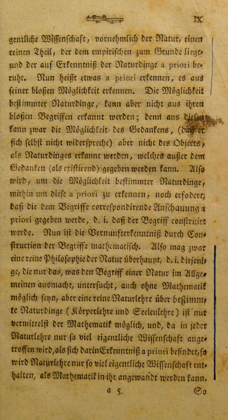 gentficbe Sffiiffenfchaft, t>orne^mfk$ ber Sfötur, einen \ reinen Shcil, ber bem emptrifchen jum ©runbe liegt» unb ber auf CStFcnntm'g ber Dlaturbinge a priori bc* ru(jt. 97un heißt etwas a priori erfennen, es au£ feiner bloßen SSOWgltchfeit ernennen» £>ic 0[ft6glicbfcit i beßimmtet Ülatitvtingc, femn aber nicht aus ihren bloßen SSegrißcn etfannt werben; bcnil aus fdnn 3war bie 93u>glichfctt- bes ©ebanfens, ( ßch fclbß nicht wtberfpveche) aber nicht bes öl als Übaturbingcs erfmmt werben, welches außer bem ©ebanfen (als cpißirenb) gegeben werben fanm 2llfo wirb, um bie £Ü?eglicl)fdt beßimmter Okturbinge, mithin um biefe a priori ju erfennen , noch erfobert, baß bie bem begrifft cotrcfponbirenbe 2lnf<$auung a priori gegeben werbe, b. u baß bet begriff conßrtiirt • werbe. 97im iß bie SBcrnunftetfenmniß bureß ©on* ßruction ber begriffe ftat$cmatff$. Jflfo mag jwar eine reine ber Statur überhaupt, b. I tivjenfr ge, bie nur bas, was ben begriff einer 0ktur im OTge# meinen ausmacht, unterfucht, auch ohne 9J7at§ematiF möglich fcpn, aber eine reine 9kturlc$ref über beßimm? U Dkturbinge ($örpctfehte unb 0celeulehte) iß nur fcetmittelß ber 3R«t&ematif möglich, unb, ba in jeber 9kturle{jre nur fo oiel eigentliche SSißenfehaft ange- trößen wirb,als ßch batin(£rfenntniß a priori beßnbct,fo wirb Sflaturlcfcre nur fo rief eigentliche 2Bißcnfd)«ft cnN halten, «fs^atheniatif mi'ht angewanbt werben famr* « 5- €o