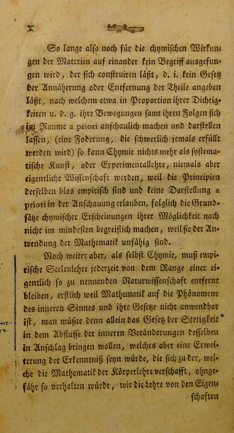 tff»TH» @o lange alfo noch für bie chpttufchen 2Bttfun gen ber Materien auf einander fein begriff ausgefun* gen wirb , ber ftcf> conflruiren läßt, b* t* fein ©efe£ fcet Annäherung ober Entfernung ber £fcei(e angeben Iaft, nad) welchem ctn>a itt Proportionihrer IDidjtig* feiten u. b. g* if^re Bewegungen famt ihren folgen jtd> ..g$g $vaume a priori anfchaultch machen unb barftcllen laffen, (eine goberung, bie fchwerlicf) jemals erfüllt werben wirb) fo fann E^pmie nid)ts mehr als fpfiema* tifd)e i^unff, ober E^perimentallehte, niemals aber eigentliche Sß3ijfenfchaft werben, weil bie principien berfclben blos empitifch finb unb feine 3>arfMung a priori in ber Anfchauung erlauben, folglich bie@runb* fa^e cfjpmifcher Erfcheinungen ihrer Ofloglichfeit nach nicht im minbejien begreiflich machen, weilftebet An* wenbung bet Oflathematif unfähig finb. 97och weiter aber, als felbfi Ehpmie, mufjempi* rifche 0celenlehre jeber$eit tton bem Orange einer ei* gcntlid) fo 5« nennenben SÜaturwiffenfchaft entfernt bleiben, erftlich weil ÜBatJematif auf bie Phänomene beö inneren 0tnnes unb ihre ©efe^e nicht anwenbbar ijt, man müßte benn aaetn baö ©efe^ber ©tetigfeit* in bem Abflüße ber inneren OSetanberungen bejfelben in Anfchlag bringen wollen, welches aber eine Evwet- , terung ber Erfenntniß fepn würbe, bie (ich&uber,-wel- che bie SWatSematifber Äörperlc^re»erfc^afft, oljnge* : führ fo verhalten würbe, wie bietehre Pon ben Eigen# fchaften XV