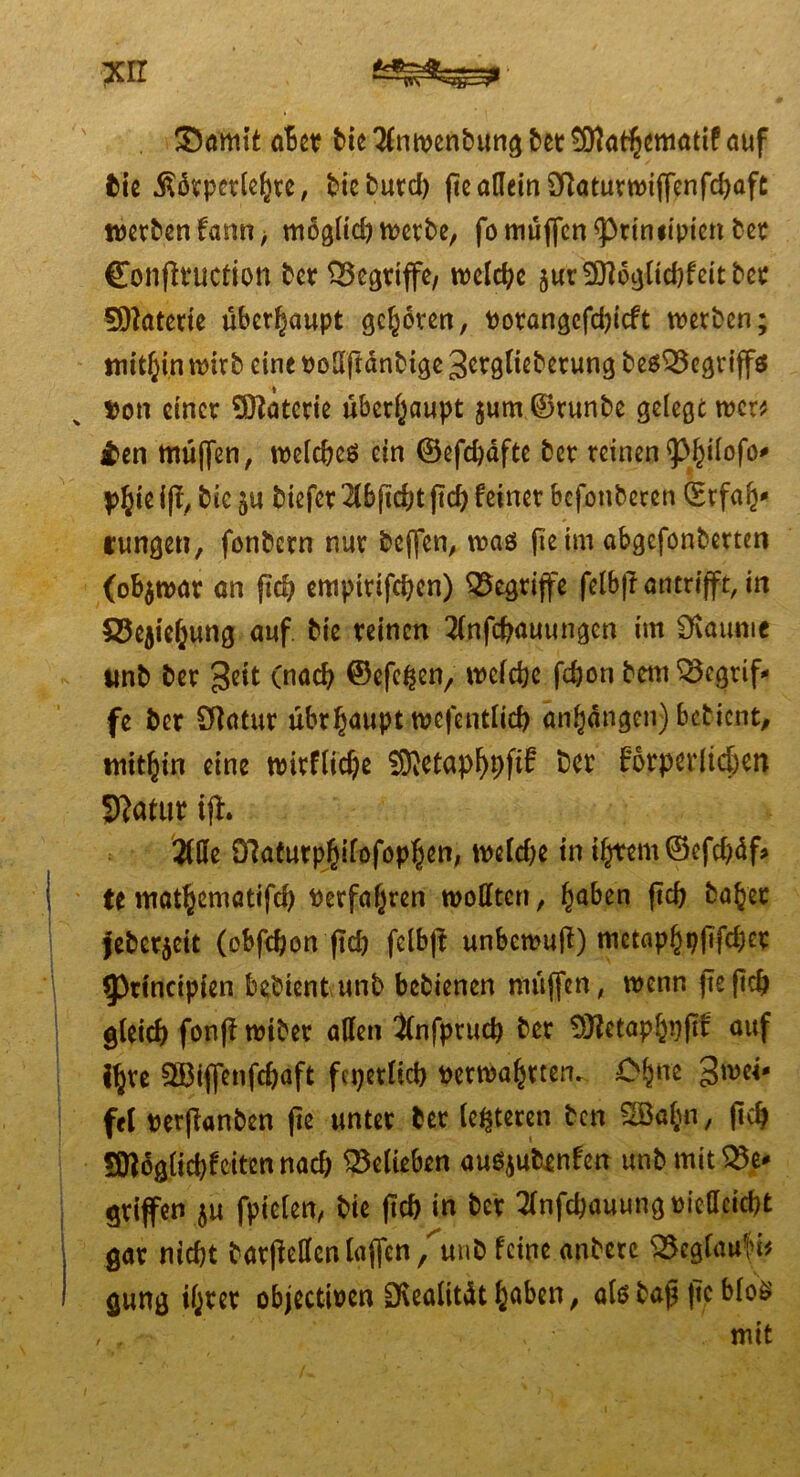 xrr &amit aBct bie 2lnwenbung bet SÖlathematif auf bie .ßikpetlehte, t>icburd) fe allein 2f]aturwiffenfd)aft werben farm, möglid) werbe, fo muffen <primipien ber Confltuction ber begriffe/ welche sur SOlogltdjfeitbet Sftaterie überhaupt geboren, Potangefdjicft werben; mithin wirb eine PoSftdnbtge ^erglieberung besQSegriffa Pon einer Materie überhaupt $um©runbe gelegt wer* £en muffen, welches ein ©efchdfte ber reinen <pf)iIofo* yfyn ifl, bie biefer 2lbfkht ftef? feiner befonberen (Erfah* runden, fonbern nur bcjfen, was fie im abgefonbertert (obzwar an ftch empirifchcn) griffe felbji an trifft, in S5ejie6ung auf bie reinen 2(nfchauungcn im Üvaume unb ber geit (nach ©efefcen, welche fdjon betn begrif- fe ber Sftatur übrh<mpt wefentlich anhdngen) bebient, mithin eine wirflid)e Süftetaphhf^ ber körperlichen Statur iff. 2We ö7aturp$ifofop§en, weldje in il/tem ©efd?df> U mat^eniatifd) Perfa(jren wollten, fmben ftch bähet jebe^eit (ebfehon ftd) felbji unbewuji) mctaphpftfdjer $Principien bebient unb bebienen muffen, wenn fie f?cf> gleich fonff wiber allen Jlnfpruch ber 9)?etaphi)jTf auf i^re SBiffenfchaft feierlich perwahrten.. Ch«e gwei- fei perfianben fie unter ber (enteren ben 3Bahn, ftch Sttdglichf eiten nad; belieben auSjutenfen unbmit$$e* griffen $u fpielen, bie ftch in ber 2lnfchauungpiellcicht gar nicht barfiellcnlaffcn/unb feine anberc SSeglaufi* gung ihrer objectipen Ovealitdt h^ben, als bap ftc MoS mit