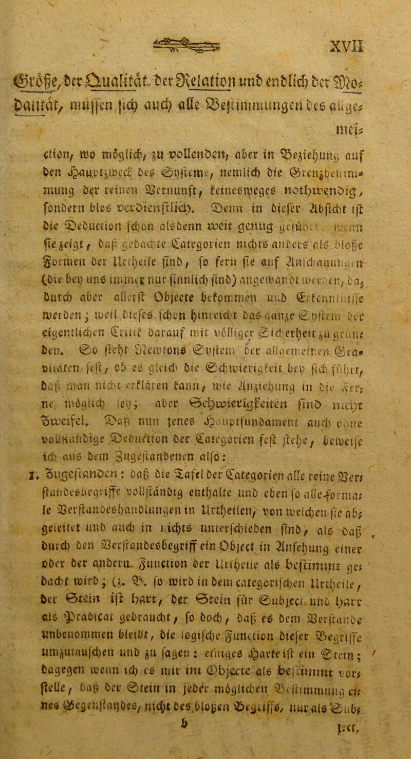 —7i\ ' ©roße, fccr QmaRfdt-tcr 8\e lernen tmb onbHd> bcr fBlo* pailtdt/ müjfcn fic^ and) «ße @g|iminmngen tce aüge* me'j* etion, rco möglich, au pollenöcn, aber in 93e$tehung auf öen J^au,pt^n?i’cc beS 0i)|ttme, ncmlid) bie @mi$benmi*' mutig b^r feinen Vernunft; t'eincetpcgce itotl^enötg, fonöern blos Perötenftlids. Qtttn in ötefer llbficbt iß Die ©ebuction febon allbenn weit genug gern;5.' c mu ftejeigt, bah gebadete Kategorien nichts anbcrS alS.i'loße formen Der Ur^eife jinb, fo fern fle auf ^InjcS it (bie bei) uns immer nur finniiefr (mb) angcrogn'Dt tuet cn, c af Durch aber afierfe Objecte befommeu unb KitcMüuge tueiöen j toeii Diefcs (eben ^imeid't ba6 gan^e 0t)fmn Der eigentlichen Kriitf Darauf mit völliger ^icber^cttjugräiu Den. 0o flci)t Stfcmtonö 0yftcni Der aUaemeinm (^ra* tJtiAfcn feft/ ob es. gleich Die 0d}iviciig?ctt bei) ftch füljir, Dun man nicht crfldren tann, mie 2in^ei)ung in Die fierg he, möglich fey; aber ©Courier igfdtett finO mä;t 'Stmfcl. $>a(s mm jenes öpi.uprftmöameiu and) omte »olinahDige .©«bunten öer Kategorien fcfi fiel)?/ beioeije ic: aus Dem jäugeftanöencn alfo: I. Sugefranöcn: Dag Die $afd DerKategorien affe reine 23er* ftaObesbegiiffe poÜjxdnDig enthalte unD eben jo alle-forma# le jQerftanoeßhanöUimjenin Urteilen, von melden fie ab; gcieitet tmb and) in richte umcrfdneöen (mb, als Daß Dued) Den äSeifranbesbegrtff ein Object in 2lnfchung einer ober Der anberu Function Der Urihetle als ge# Dacht totrb j ($. fo rotrb in bem catcgertfd)en Urteile, Der Öteiit ift hart, ber ©rein für ©ubjeci uns Isart- als »JbraOtcat gebraucht, fo Doch, baß es bem 23erftanbe unbenommen bleibt, btc iogijd)e gune.tion btefer begriffe uni(i|Uiaufd)en uub 51t fagen: einiges Jparteiff ein 0tctn; Dagegen rccun td) cs mir im (Dbjccte als jbejitmmt vor# (feile, bah Der ©teilt tn jeber möglichen ^efiimmuna eU ues v^egenflntjOes, utd;t Des.bloben ^eguffs, nur als *0ub#