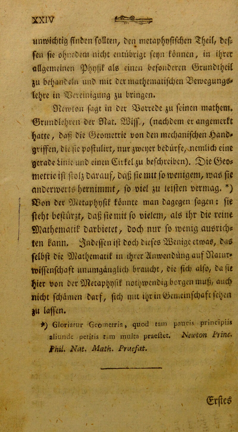 unwichtig ftnfccn foflten, Den metap^pftfcbcn 3!?eif, bef* fen fic ofwcDem nid)t entubrigt fepn fönncn, in ü^rcr aflgemctncn *pf;n?fjf a(e> einen befonDeren ©runbtljcit ju be^a^eln unD mit Der mat()cmatifci)en 23eroegung$* tejjre in Bereinigung ju bringen. Sftcwton fagt in Der SöotreDe $u feinen mattem» ©runDlcf^ren Der Sftat. 2Bi(f, (nad)Dem erangemerft ^atte, Daß Die ©eomettie Don Den medjantfeben JpanD* griffen. Die fic pofrulir^ nur jtoeper beDürfc^nemlid) eine gcraDe iinic unD einen (Ettfel ju befebreiben). S)ie ®eo* metrte i(1 frolj Darauf Daß fic mtt fo wenigem, was jie anDermerto Vernimmt, fo Diel leiden Derniag. *) §£on Der SJietaphhfif fonnte man Dagegen fag.en: fie fel)t bejlür^t. Daß fie mit fo Dtelem, alö it>r Die reine SRatfjematif Darbietet,, Docjj nur fo wenig auDrta> ten fann. ^nbejfen *|i Doch Diefcs Wenige etwas, Daö felbß Die 93iathematif in ihrer‘2(nt»enbüng auf Cftatur* toiffenfeßaft unumgängltd) braucht, Die fid; alfo, Daße fy'er Don Der Söletaphpßf not|toenbig borgen muß, auch nicht febdmen Darf, ftd> mit lytin©emeinjehafe teijeri &« taffen. Gloriarur Geo'netria, quod tarn paucis principiis aliunde petitis t«im multa praeßet, Newton Pvinc* Phil. Nat. Math. Praefat. i' . €r|k$ f