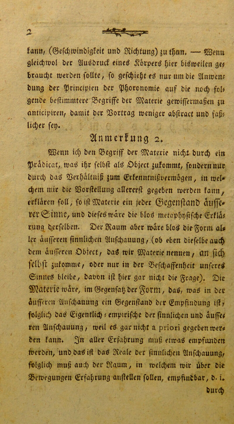 fatttt/ ((Befcbwinbigleit unb Richtung) $u t^am — 5Benu gleichwol bec 5lu6bruct eincö $orperg (jier biöroeücn ge* braucht werben foUfe, fo gefcfytft tä nur um bie 2Jnwen* bung ber fprincipien ber ^fjoronomie auf Die noch fcl* genbe befiimmtere begriffe ber Materie gewifferma§en ju atittcipitert/ bamit ber Sßortrag weniger «bftract unb fafy licf>er fep. 2(nmcrfung 2. §Q3enn ich ben begriff ber Materie nicht burch ein ^rdbicat, wa£ ifjr fclbjt al£ Object jufommt, fonbernnur burch baä 33et'hdltni§ $um (Erfenntntjwermogen, in wel- kem mit bie SSorfMung aUererf? gegeben werben fann, crfldrcn foll, fo ifT Materie ein jeber ©ccjenflant) duffe* m'0111110, unb biefeä wäre bie blosS metaphpfifche (Erflä* runa berfelben. Oer 3caum aber wäre blotf bie gönn aU ler dufferen finnigen Slufchauung, (ob eben biefelbeaui# bem dufferen Object, ba$ wir Materie nennen, an fid) feil’fl jufomme, ober nur in ber Befchajfenheit unferetf 0inneö bleibe, baoon ift ^ier gar nict)t bie grage). Oie Tatorte wäre, im@egenfafebergorm, ba$, wa$ in ber dufferen 2infchauung ein ©egenflanb ber (Empftnbung i(f * folglich) batf (Eigentlich * empirifche ber finnltchen unb duffe* reu ülnfctyauung, weil e$ gar nicht a priori gegeben wer# ben fann» 5n aller (Erfahrung mu§ etwag empfunbert Werben, unb baö ijt ba$ Dieale ber fttttiftc^en 2lnf4)auung, fulglict) mu§ auct) ^cr Üiaum, in welchem wir über bie Bewegungen (Erfahrung an (Men fallen, empfinbbar, b. u burch