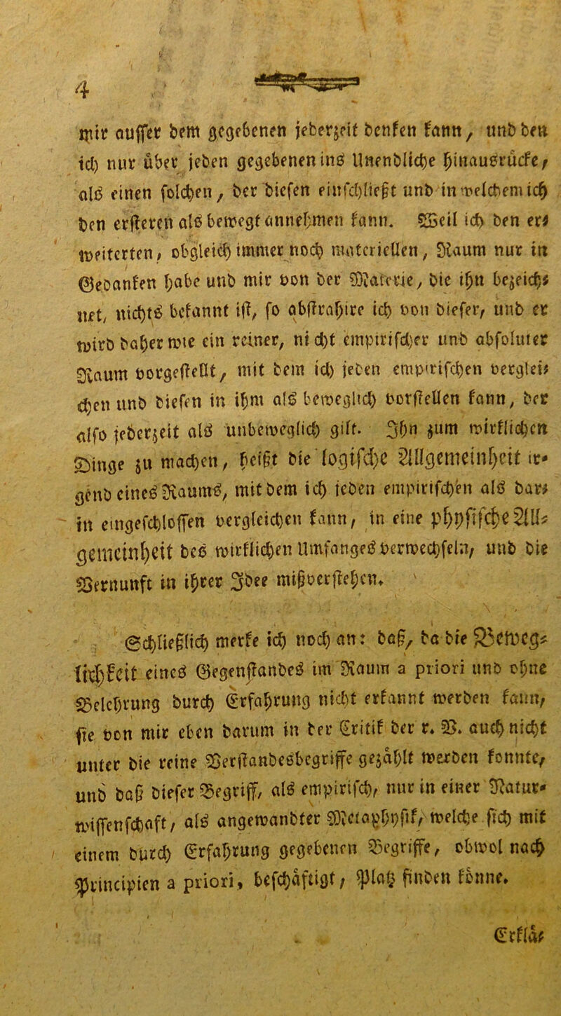 nur auffet bem gegebenen ieberjeit benfen tann, tmbbnt td) nur über jeben gegebenen inb Unenblict)e (jinaubt’ücfef alö einen folc^en, ber biefen eiufcl)lic§t unb inwelcbemicf) ben erfteren alb bewegt annebmen bann. $33eil icf) ben er* weiterten , obgleiä) immer noch materiellen, Staiim nur itt ©ebanfen f;abe unb mir bon ber ÜRatwic, bie iljn beneid)* mt, uid)tb befannt itf, fo abflrafjtre id) boti biefer, unb er wirb ba^er mtc ein reiner, md)t empirifd)er unb abfolwer 0iaum borgeffeHt, mit bem id) jeben emp<rifd)en berglei# djen unb biefen in ifjm alb beweglich borj?ellen fann, ber alfo jeberjeit alb unbemeglid) gilt. 30n 5utn mirfli^cn Singe ju nrndjen, feipt Sie fogtfd)C 2Ulgciliein[)cit ir. genb etneb jftauntb, mit bem icf) jeben empirifepen alb bar# in emgefcbloften vergleichen fann, in eine p^pftfc&e 2IU^ Lerneinheit beb wirfiicpenUmfangebberwecpfeln, unb bie Vernunft in i^cer 3bee imföerffejciu ' Scplie§lid) merfe id) nocl) an: ba^ ba bie 3}Cft)C£* Ihftfeit cincb ©egenffanbeb tm IKaum a priori unb cf;ne Belehrung burd) Irfaprung nicf)t ernannt werben fmm, <ie bon mir eben barum in ber Sritif ber r. 55» auepniept unter bie reine Söertfanbebbegriffe gejdplt werben fonnte, unb ba§ öiefer ^egrijf, alb empirifcp, nur in einer ftatut* wiffenfepoft, alb angewanbfer ^ciapbpfif, welcDe fiep mit einem burd) (Erfahrung gegebenen begriffe, ebwol naep «principien a priori, befdjdfiigf / <pia£ fmben fonne. (Erflw