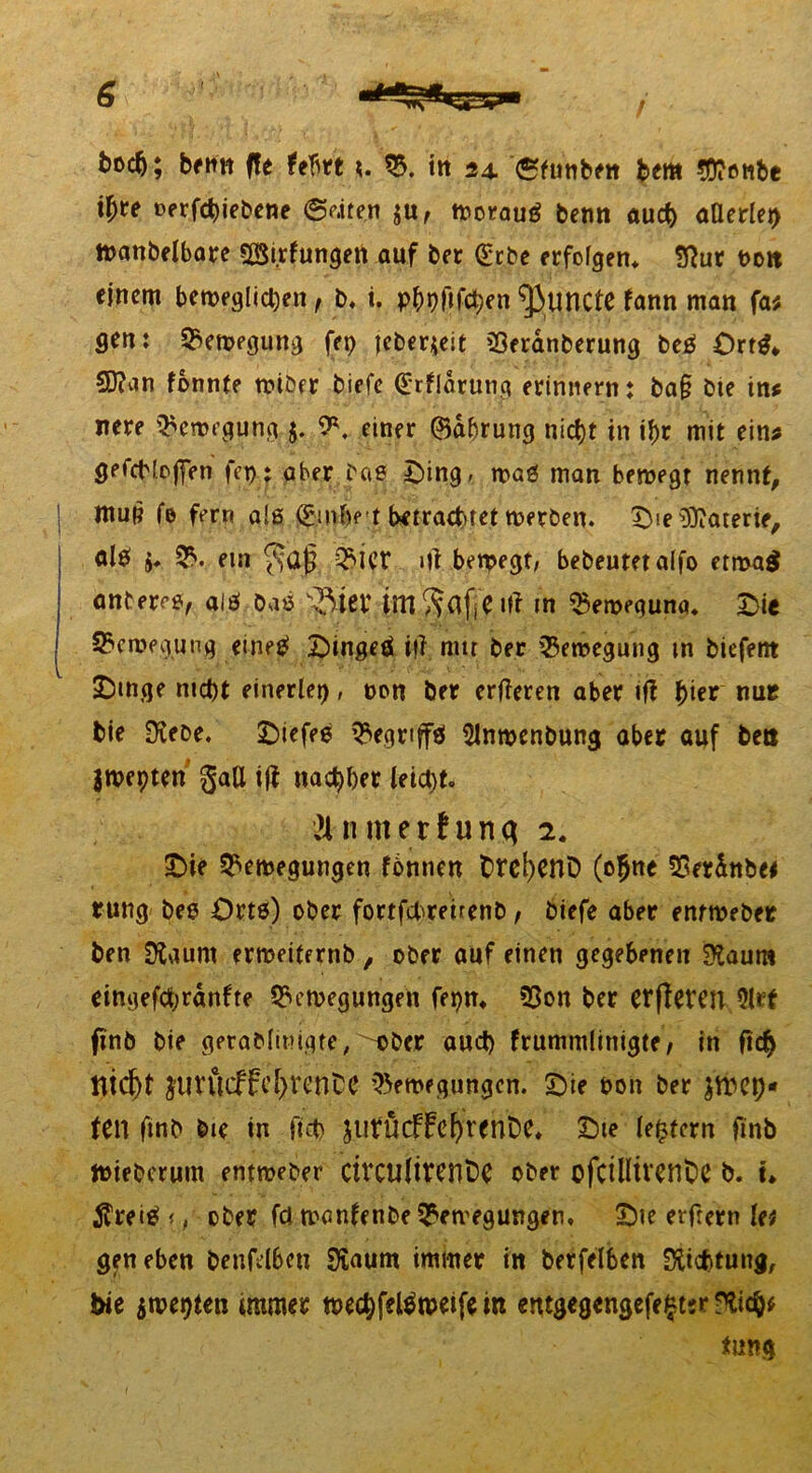 fcocfj; beim ffe fehrt B. in 24. etunben bem J^enbe tyte »ergebene ©riten $u, Worauf beim auch aÖerlei> Wanbelbare BSirfungen auf ber (gebe erfolgen, 2ßur t>oit einem beweglichen, b. t. phpflfchen ‘jiuncte fann man fa; gen: Bewegung fep jeberjeit Beranberung beß Ortß* 5D?an fonnte wiöfr biefc (grfldrung erinnern: ba§ bie in* nere Bewegung 5. 9\ einer ©dbrung nicf)t in ihr mit ein* gefchloffen fcp: aber bae Ding, maß man bewegt nennt, ntup fe fern a!ß (ginbe-t betrachtet werben. Die Materie, al$ $♦ B. ein 0ict itf bewegt; bebeutetaifo etwa$ antereß, alö baß ißiet ime Ul in Beweguna. Die Bewegung eineß Dingeß i(? mit ber Bewegung m biefent Dinge nicht einerlei), non ber erfleren aber ift fyiev nur bie Diene. Diefee Begrtftß Slnroenbung aber auf ben jwepten gaU ift nachher leicht. Ü n nt er!unq 2. Die Bewegungen fbnnen Dtc^enD (ofjne Berdnbe* rung bes Orts) ober fortfehreirenb, biefe aber enrweber ben SKaunt erweiternb , ober auf einen gegebenen Sttaum eingefchranfte Bewegungen fepn, Bon ber erfleren 9Ut finb bie gerablmigte,'''Ober aud) frummlinigte, in ft<$ ttid)t JUVÜcffchrent'C Bewegungen. Die Pon ber $WCl)* ten ftnb bie in ftch jurÜcfFel)rent)e, Die ledern finb Wieberum entweber civcUÜrenfce Ober ofCtUtVCrtDC b. u $reiß<, ober fdmanfenbe Bewegungen, Die erfrern lei gen eben benfelbcu Sfaum immer in berfelben Richtung, hie $wei)ten immer wechfelßweife in entgegengefe^tsr -^ichf tung