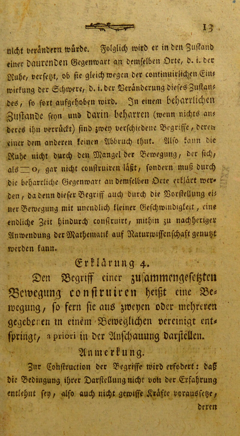 I I -> D berönbertt.würbe. Solglic^ wirb er itt bcu 3nfumb eina* Daurcnben ©egenwart an bemfelben £>rte, b. i. ber t>erfe£t, ob ftc gleich wegen ber contimtirli^n £in# Rjirfung ber Schwere, b. i* bcv &erdnberung biefeö 3«fe^ ■M, fo fort aufgehoben wirb, 3n einem beharrlichen gtiftanOe fegn unb bavtn beharren (wenn nicht* an# fcercä ii;n oerrueft) finb $wep berfchiebene Ergriffe, berat einer bem anberen feinen Abbruch tf>ut. 2Uio fann öie SKube nic^t burch beu Mangel ber Bewegung, ber fiel), altfuo, gar nicht conßruiren ld§t, fonbern mu§ bttreh Jbie beharrliche ©egenwart an bemfelben Orte erfldrt wer- ken, ba betin biefer begriff auch burch bie SSorfleUung ei# ner Bewegung mit unenblich Heiner ©efd)wmbigfett, eine enbliche 3eit hinburch conftruirt, mithin ju nachfjeriger Slnwenbung ber SO^at^ematif auf ^atuvmiflfenfchaft genügt werben fann. <£r!14rurt;g 4» Sen Söegtiff einer äufammetigefc&tm ^Bewegung con finstren fyeipt eine Söc^ toegung, fo fern fte cn\$ jroepen ober mehreren gegeberen tn einem Söemeglichen vereinigt ent* fpringt/ 3 priori in ber 5infd)auung barftellen. 2lnme rf ung. 3«r (Eohfh'uction ber begriffe wirb erfobert: ba§f . . • v' * f ■ ‘ ' f bie Q3ebingung ihrer Darffeßung nicht boft ber Erfahrung entlehnt fep / alfo auch nicht gewiflfe grafte beraube, bereit