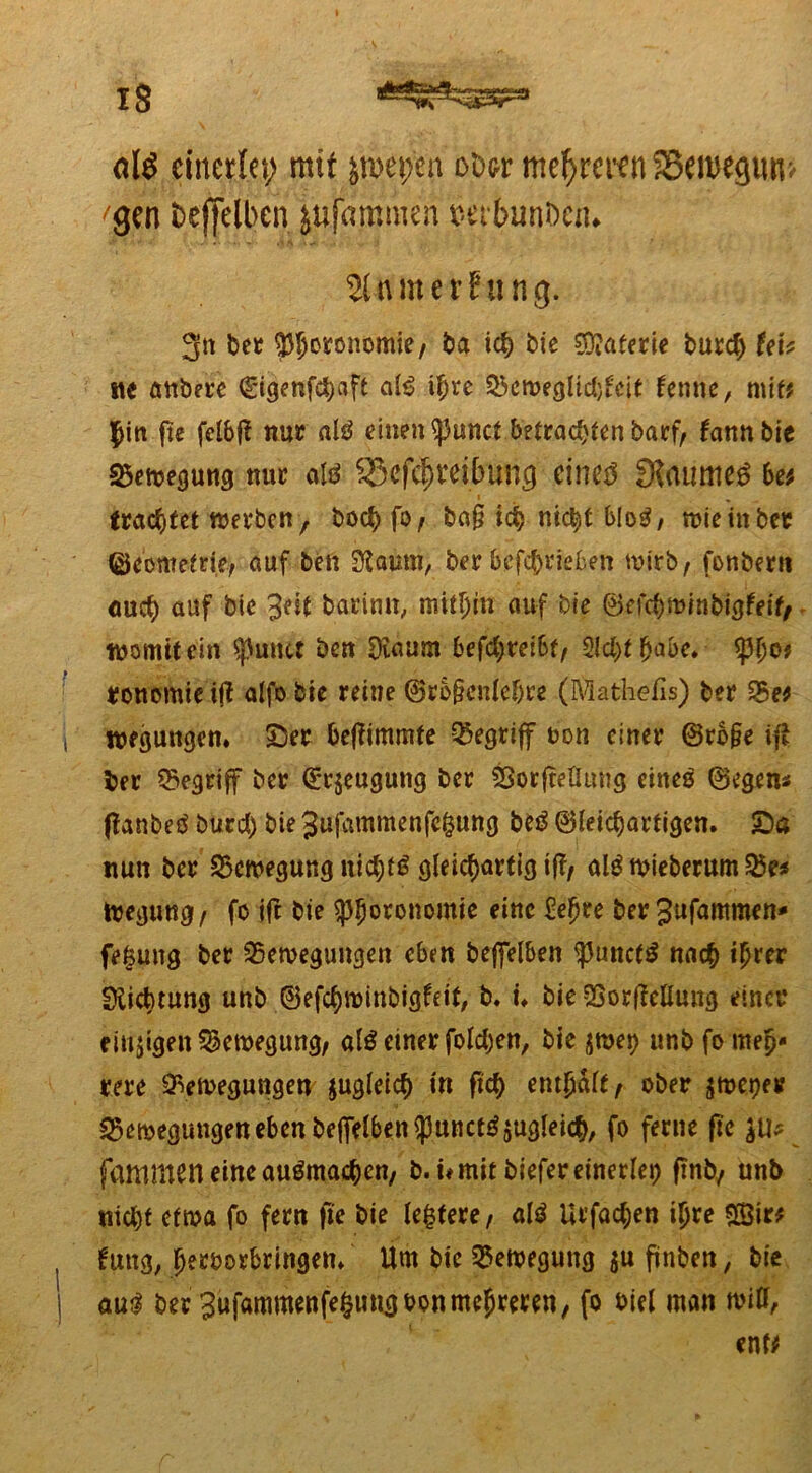 olö einerlei; mtf jroepien otw mehreren S3ei»egim> gen bcffelbcn jufajjnmen mbunDen. 21 n m e r B« n g. 3n bet ^oronomie, ba ich bie Materie burch UU tie öttbete (gigenfebaft al$ ihre Bewegltd)fcit fenne, mit* $in ftc felbfi nur alö einen ^3unct betrachten barf, fannbie Bewegung nur SSefc^veibunc) eines fKaumeS be* I m trachtet werben f bochfQj ba§ ich nicht b!o$, wie in bet ©eometrie, auf ben SRaum, ber betrieben wirb, fonbern auch auf bie y%t baritrn, mithin auf bie ©efchwinbigfeif, womit ein gurtet ben Oiaum befd;rei6f, 2ld)tf>abe» i ronomteijl alfobie reine ®rb§enlebre (Mathefis) ber Be$ i weguitgen. Ser beffimmte begriff non einer @ro§e if* ber Begriff ber (grjeugung ber BorfteHttng eines ©egen* flanbeS burd) bie 3ufammenfe§ung beS ©leichartigen. Sa nun ber Bewegung nichts gleichartig if?/ alS wieberum Be* iregung/ fo ift bie $ph°rbnomie eine £ef)re berSufammen* fetsuug ber Bewegungen eben beffelben <punct£ nach ihrer Sfticbtung unb ©efehwinbigfeit, b. n bie BorfMung einer einigen Bewegung, als einer foldjen, bie $wet) unb fo meh- rere Bewegungen zugleich in fkh enthalt/ ober jweper Bewegungen eben beffelben $unctSzugleich, fo ferne ftc $11* fammeneineauSmachen, b. i* mit biefer einerlei ffnb, unb nicht etwa fo fern ftc bie ledere, als Urfachen ihre %itt , tag, herborbringen» Um bie Bewegung ju ftnben, bie | aus ber 3ufammenfe§ungbon mehreren, fo biel man miff, ent*