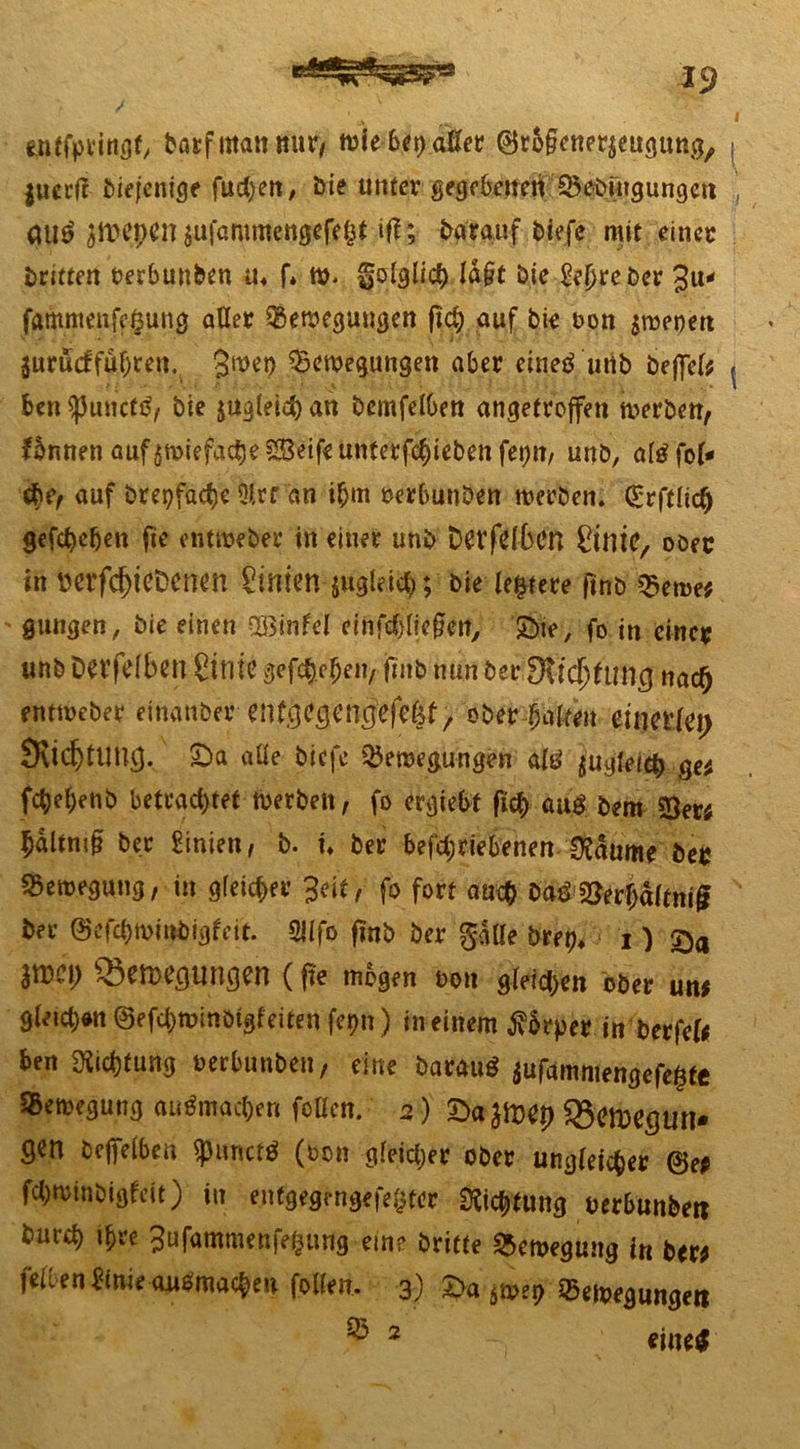 enffpeingf, barfntattmir/ wiebetjaßer ©rolicnerjeugimg, j jucrfr diejenige fuchen, Die unter gegebenen Beengungen ’ guf Jttepen jufommengefeSt iff; darauf biefc mit einer triften rerbunben u4 f* ttv folglich ld§t Die £ef)rebcr 3u* fammenfepung aller Bewegungen fiep auf bie oon $weoen jurucf fahren. 3wen Bewegungen aber etnef urib befiel* ( ben$)3uncttf, bie ^gleich an bcmfelben angetrojfen werben, fbnnen aufgwiefacfje Seife unterfchieben fet;n, unb, alffol* ehe, auf brcpfact)c 3lrr an ihm rerbunben werben. Q:rftlicl) gefebdjen fte entmeber in einer unb Detfdben SintC, ober in tterfd)ieDcnen hinten jugleich; bie ledere ftnb Bewe* ' gungen, bie einen OBinfel einfrf)liegetf> £>te, fo in einer unb Dafdbett Cinic gefchejjeit, ftnb nun ber Dvldjdnig nad) rntweber eittanber eitfgegeng>fc&t, obergalten einerlei) 9vid)ttmg. £>a alle biefe Bewegungen alf jugfeiep ge* fc^el)enb betrachtet Werben, fo ergiebf fiel) auf bem 23er* hdltni§ ber Linien, b. u ber betriebenen 0£dume ber Bewegung, in gleicher Seit, fo fort auch baf 23erf;dltniß ber ©efthwi»bigfeit. 2ilfo ftnb ber falle bret?* > 1 ) ^eftH’gungen (fte mögen oon gleichen ober un* gleichet ©etwinötgfeiten fe^n ) in einem $6rper in ber fei* ben Dichtung oerbunben, eine barauf aufamniengefepte Bewegung auf machen füllen. 5) £>a $mep SSerDegtm* gen befielben $uncff (bon gleicher ober ungleicher @e* fchwinbigfett) in entgegen gefegter Dichtung Derbunbett burd) i^e 3ufammenfepung ein? britte Bewegung in ber* feil en^tnie auf machen folfen. 3) £>a $wet) Bewegungen ® 2 eine*