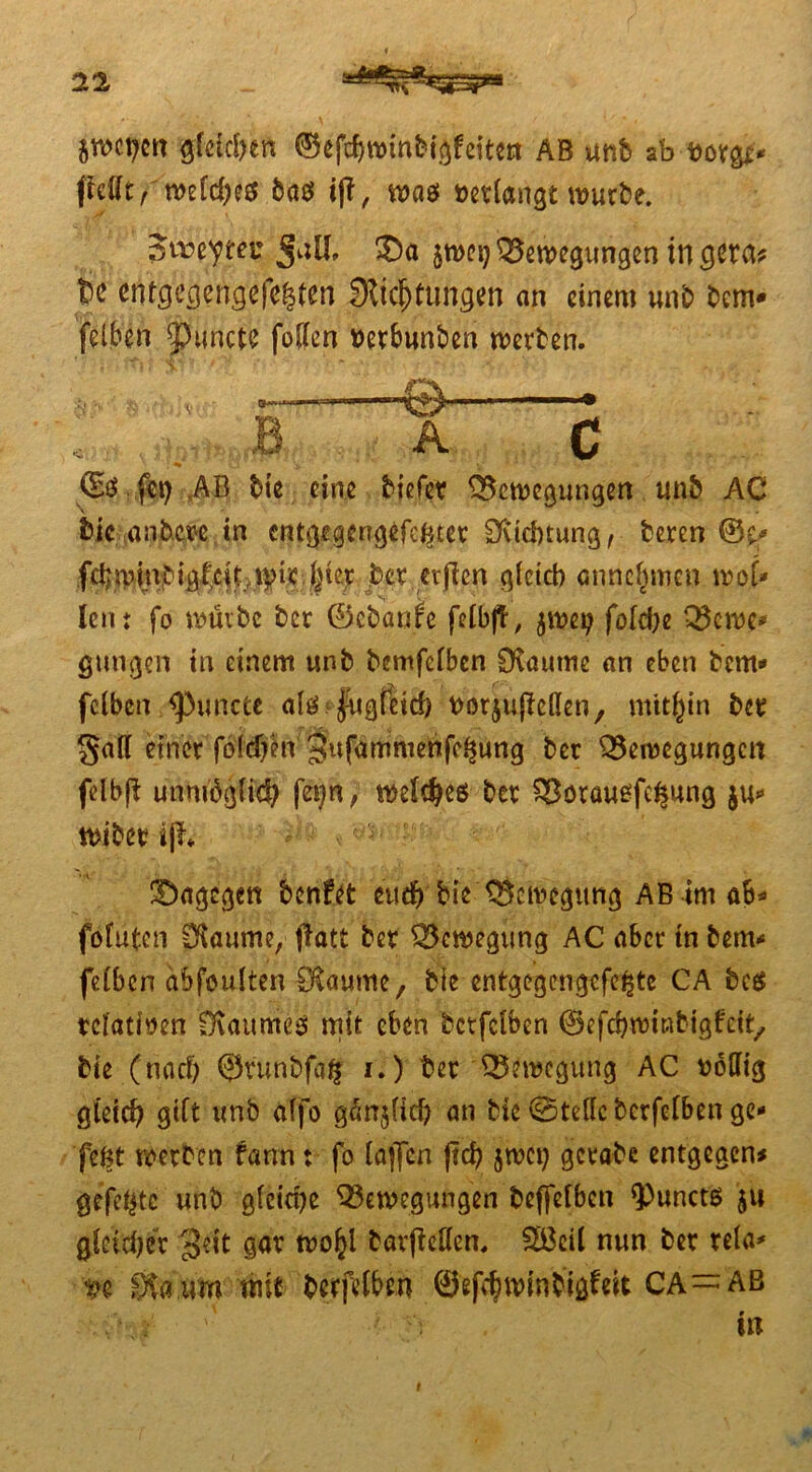 tmycn gleichen ©ef^winbigfeiten AB unb ab w&* fMt, welches bas iff, was »«fangt würbe. Stowtet* Juli, SD« sn>ct) Bewegungen in g«a# bc en^gcngcfe|ten Stiftungen an einem unb bem* felben ipuncte follen »etbunben werben. ©$ fei) AB bie eine biefet Bewegungen u.nft AC Mc anb.m in entgigengefefctet Ovicbtung, beren ©p» fehwinbigfeiuot? feiet bet evjicn gleich annefunen wo{• len; fo würbe bet ©ebaafe felbjf, $we» folc&e Bcwe* gütigen in einem unb bemfclbcn Staunte an eben bem* felbcn ^)uncte alSffugfech »orjulMen, mithin bet gail einer fötdjen' 3ufammenfel|ung bet Bewegungen felbfl unnröglif fei)n, welfes bet Bötauofe^ung wibet ijlv dagegen benfet eud) bie Bewegung AB im ab* fofuten Staunte, jlatt bet Bewegung AC aber tn bem* felbcn abfoulten Dtaume, bie entgegengcfe^tc CA bc$ relativen Svaumeo mit eben bctfclben ©efchwinbigfcit,, bie (nach ©runbfaft i.) ber Bewegung AC »bUig gleich gilt unb alfo g^njlid) an bie ©teile berfclben ge» feöt werben fann; fo laflen |td) jwet) getabe entgegen# gefeilte unb gleiche Bewegungen beffelbcn ‘Punctö $u gleicher 3^t gar wo^l bavfMen, Söeil nun ber tela* »e Stamm mit berfvlbm ©effwtnbigfeit CA—ab . \ '' in i