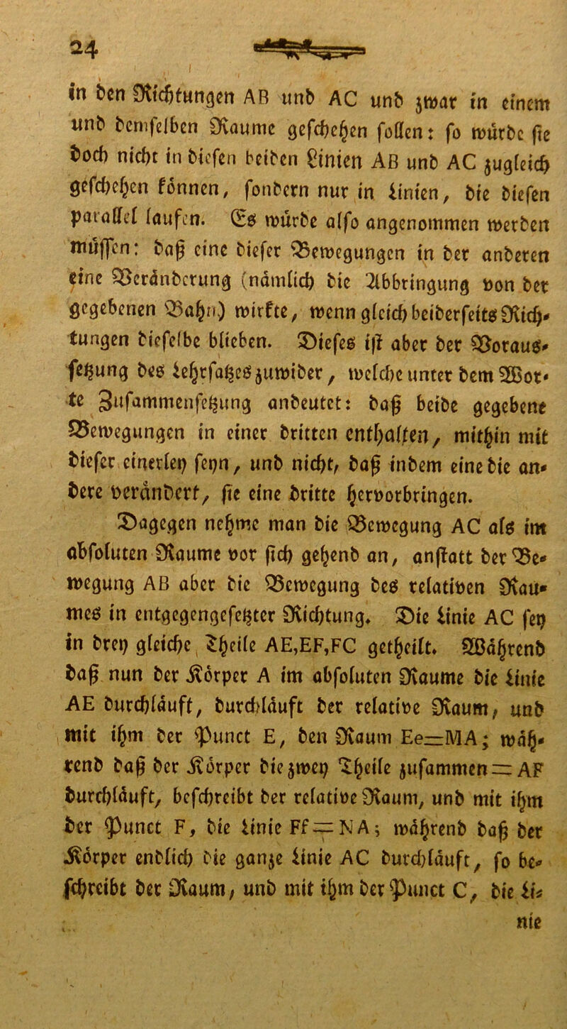 I in feen Dichtungen AB unb AC unb jmat in einem unb bemfefben Daume gefchehen füllen: fo mürbe fte boef) nicht in biefen beiben hinten Aß unb AC 5ugleid> gefchehen fonnen, fonbern nur in hinten, bie biefen parallel laufen. (£0 mürbe alfo angenommen merben muffen: baß eine biefet 33emegungcn in ber anberen eine $>erdnbmmg (nämlich bie 2lbbungung toon bet gegebenen Q3afcn) mit fte, menn gleich beiberfeitö Dich- tungen biefelbe blieben. £)iefeg i|l aber bet QSotaus* fe^ung beö tehtfa^eöjumiber, melche unter bem 2Bot- te 3ufammenfc^ung anbeutet: baß beibe gegebene Q5emegungen in einer brieten enthalten, mithin mit biefer einerlei) fepn, unb nicht, baß inbem eine bie an- bete tteränberf, fie eine britte hc^orbringen. dagegen nehme man bie SScmegung AC als im afcfoluten Daume oor ßch gefjenb an, anjfatt ber Be- wegung AB aber bie Bewegung be$ relativen Dau« meö in entgegengefe^ter Dichtung* SDte linie AC fei) in brep gleiche, *h«l« AE,EF,FC geteilt* 2ßdhtenb baß nun ber Körper A im abfoluten Daume bie linie AE durchlauft, burddauft ber relative Daum, unb mit ihm ber $unct E, ben Daum Ee—MA; mdh- tenb baß ber Körper btcjmep jufammen=: AF burrf)lduft, befchreibt ber relatioeDaum, unb mit ilpn ber <punct F, bie iinieFf~NA; mdhrenb baß ber Körper enblich bie ganje Hnie AC burddduft, fo be- fchrcibt bet Daum, unb mit ihm betrauet C, bie iU nt e