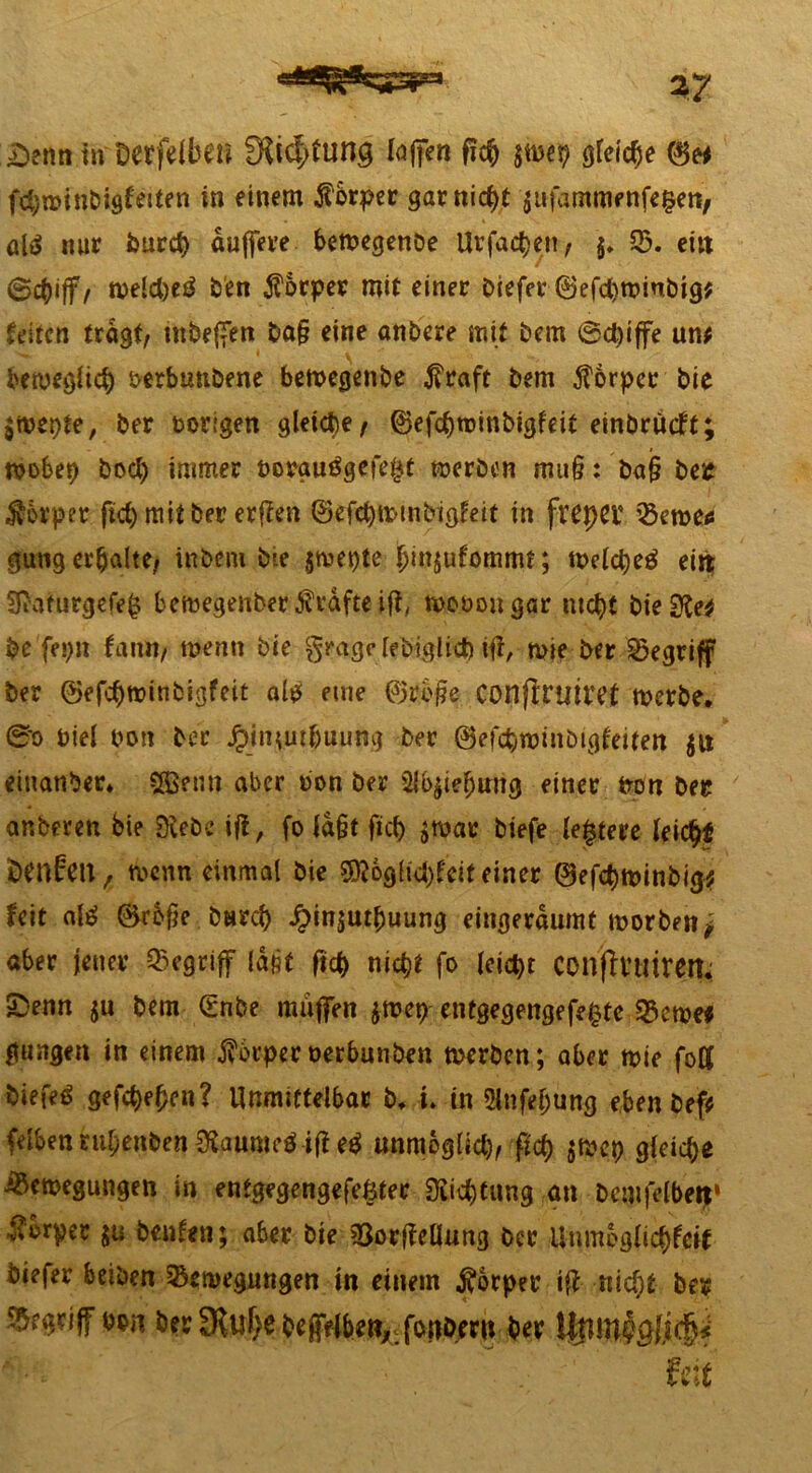 £)enn in Derfdbeu fRic^ning lajfen fic& jttwp gleiche ©e* fct;u>inDisfeiten in einem fbrper garniert äufammettfefcen, alä nur burd) duffere bemegenoe Urfad)en, §. 53. eilt ©ebiff, meld)e£ ben Körper mit einer biefer 0efd)tt>inbig$ Reifen fragt, tnbeffen ba§ eine andere mit bem @d)iffe um bemeglid) oerbunbene bemegenbe $raft bem Körper bie jmepte, ber vorigen gleiche, ©efebroinbigfeif einbrueft; mobep bod) immer t>orgutfgefe£t merben mu§: ba§ beit Körper fid) mit ber erfien ©efebmmbigfeit in freper 23eroec gung erbalte, in bem bie jmefrte jjinjufomrm; meldjeg ein; Sftafurgefefj bemegenber grafte ift, mooougar ntd)t bieifte* fre fefrit faiui, tfrenn bie grageleb-iglid) ifi, mie ber begriff ber ©efcbmitibigfeit ate eme ©rbjie conflttitref merbe. 0o frtel fron ber jpiiuutbuung ber ©efebroinbigfeifen $n einanber* §©enn aber fron ber 3(b$ie!jmtg einer fron ber anberen bie Siebe ift, fo fd&t fid) $mar biefe ledere leic^f iDcnfen ^ menn einmal bie ^6ghd)feit einer ©efc^n>inbi^ feit ate ©rbfje burd) Jr>in$utbuung eingerdumt morben j aber jener begriff ld§f ftcb nic^i fo leicht CCnfivuirert, 2>enn $u bem (Snbe muffen jwep- entgegengefe^tc 53eme# gungen in einem j?6rper oerbunben rnerben; aber mie foK hiefefr gefc^en? Unmittelbar b. i. in Stiftung eben bef* felben ntljenben Sfaumefr ifi e$ unmoglid), fid) $met) gleite Bemegungen in entgegengefefeter Siid)tung an Dcmfelbett» Körper ju benfen; aber bie ^öorffellung ber limnpg(id)fcif biefer beiben 53emegungen in einem Körper i# nid}t bes begriff fron ber £Kuf)e bepbe«,.fonomt ber Ufim^Jsd)* ' feit