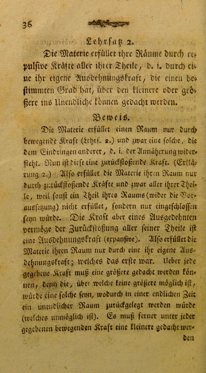 £ ei) r f a f 2. £)ie yjlatmc erfüllet tf>re Stemme burcfj m pulftioe ÄfoÄfte oller il>ier ähetlc, b. i. burd) ci* ne it>r eigene ^luebr^nungshaft, Die einen bc* flimmten ®rab (Vat, über Den Hehrere ober gro* fere ins UnenDiicl)C lonnen gebad)t werben. 3>en>ei$. Materie erfüllet einen Staum nur burd) fcewcgenbc .föraft 2.) unb ^warcine fofebe, bte Dem (Einbringen anberer, b. i. ber Annäherung wiber- fre^t* Dlunijlbicfeetne junicfflo^nbe iv'raft. ((Srff% rung 2.) Alfo erfüllet bie Materie i^ren Ovaurn nur burcf) jutücfßofjcnbe Grafte unb $wat aller ijrer^et* fe, weil fonfi ein 3()eil tyres Diaumö (wibec bieBot> miäfc^ung) nicht erfüllet ^ fonbern nur eingcfddojf« fci;n würbe. ®ie Jvroft aber eine^ SltWgebehntetr vermöge bet Surücfjlofung aller feiner 2t)eile ift eine Slu^beS)nimgßfraft (ejrpanfwe). Alfo erfüllet bie Materie iljrcn Staum nur burd) eine if)r eigene Aus* be^nungefraft; n>eld)c£ baS erfle war. Ueber jebc gegebene .ft'rafc mufj eine größere gebaut werben fdn* uen, Denn Die, über weld)c feine größere moglid; if!, tmirbe eine fo(d)e fenn, woburd) in einer enblichen $eit ein unenblicber Slaum jurücfgelegt werben würbe (welches unmoglid) ifl). (£s mug ferner unter jebet gegebenen bewegenden ivraft eine Heinere gebaut wer*