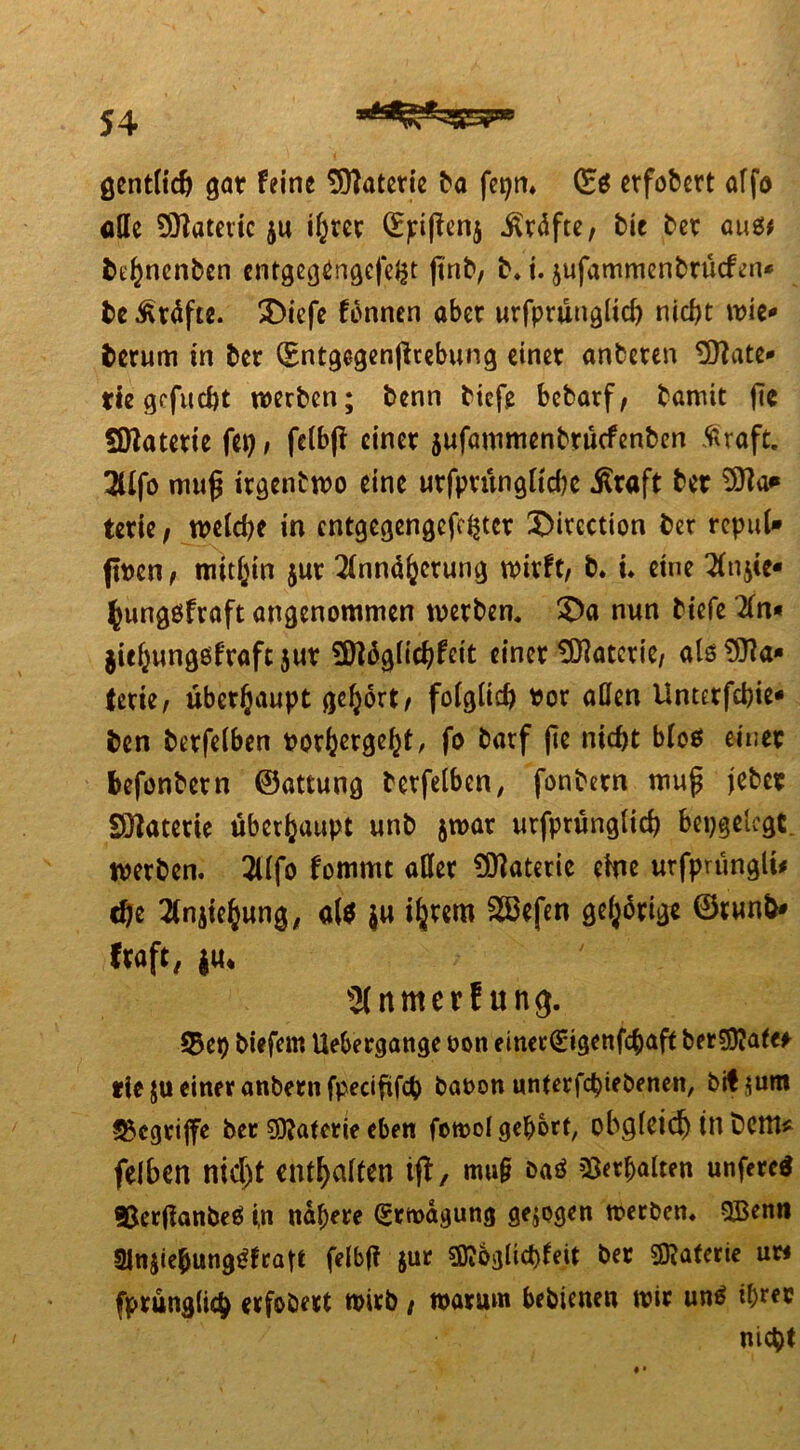 gentltch gar feine Materie ba fepn» (Es etfobcrt affo aQe Sttöteiic ju if^rec (Epißenj iltäfte, bie bet aus* bthnenbcn entgegängcfefct ßnb, b. t. jufammenbrücfcn* be Kräfte. X)icfe fonnen aber urfprünglich nicht wie* herum in bet (Entgegenßrebung einet anbeten ^CTlatc** tiz gefucht werben; benn tiefe bcbarf, bamit fie 50latetie fei) / fclb|f einet jufammenbrüefenben Äraft. 3Üfo muß irgendwo eine utfptünglichc $raft ber terie, welche in entgegengefehter X)itcction ber repul* flt>en ^ mithin jut Annäherung wirft, b. i. eine Anstc* fcungsfraft angenommen werben. £>a nun tiefe An« jiehungsfrafc juv Snäglichfeit einet Materie, als Ma- terie, überhaupt gehört, folglich ttor allen Unterfchie- ben betfelben porhergeht, fo barf ße nicht bloö einet feefonbetn ©attung betfelben, fonbetn muß jebet SÖiatetie überhaupt unb jwat urfprünglich bepgelcgt werben. Alfo fomrnt aßet Materie eine urfprüngli# che Ansehung, als $u i^vem Sßefen geistige ©run&* fraft, ju* Anmerf ung. 93et) tiefem Uebergange t>on einer(£igenfcbaft berSföafe* rfe ju einer anbetn fpeciftfch taoon unterfchietenen, bÜ*um ^egtiffe ber Materie eben fowol gehört, obgleich tn bettt* felben nicht enthalten ijt, mu§ bas Verhalten unfercS *8er(lanbeS i,n nähere (gtwägung gezogen werben. QBenn SJnjiehungSfratt felbji jur SDibglicbfeit bet Materie uw fprünglich erfoöert wirb , warum bebtenen wir uns ihrec nicht